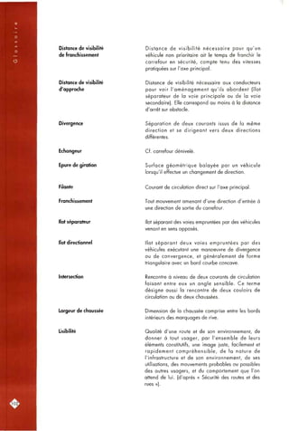 Distance de visibilité
de franchissement
Distance de visibilité
d'approche
Divergence
Echangeur
Epure de giration
Filante
Franchissement
Ilot séparateur
Ilot directionnel
Intersection
Largeur de chaussée
Lisibilité
Distance de visibilité nécessaire pour qu'un
véhicule non prioritaire ait le temps de franchir le
carrefour en sécurité, compte tenu des vitesses
pratiquées sur l'axe principal.
Distance de visibilité nécessaire aux conducteurs
pour voir l'aménagement qu'ils abordent (îlot
séparateur de la voie principale ou de la voie
secondaire). Elle correspond au moins à la distance
d'arrêt sur obstacle.
Séparation de deux courants issus de la même
direction et se dirigeant vers deux directions
différentes.
Cf. carrefour dénivelé.
Surface géométrique balayée par un véhicule
lorsqu'il effectue un changement de direction.
Courant de circulation direct sur l'axe principal.
Tout mouvement amenant d'une direction d'entrée à
une direction de sortie du carrefour.
Ilot séparant des voies empruntées par des véhicules
venant en sens opposés.
Ilot séparant deux voies empruntées par des
véhicules exécutant une manoeuvre de divergence
ou de convergence, et généralement de forme
triangulaire avec un bord courbe concave.
Rencontre à niveau de deux courants de circulation
faisant entre eux un angle sensible. Ce terme
désigne aussi la rencontre de deux couloirs de
circulation ou de deux chaussées.
Dimension de la chaussée comprise entre les bords
intérieurs des marquages de rive.
Qualité d'une route et de son environnement, de
donner à tout usager, par l'ensemble de leurs
éléments constitutifs, une image juste, facilement et
rapidement compréhensible, de la nature de
l'infrastructure et de son environnement, de ses
utilisations, des mouvements probables ou possibles
des autres usagers, et du comportement que l'on
attend de lui. (d'après « Sécurité des routes et des
rues »).
102:
 