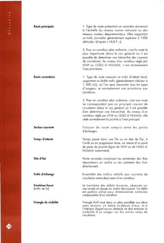 Route principale 1. Type de route présentant un caractère structurant
à i'écfielle du réseau routier national ou des
réseaux routiers départementaux. Elles supportent
un trafic journalier généralement supérieur à 1500
véfiicules. (d'après « l'A.R.P. »).
2. Pour un carrefour plan ordinaire, c'est la route la
plus importante (dons le cas général où il est
possible de déterminer une hiérarchie des courants
de circulation). Au niveau d'un carrefour réglé par
STOP ou CEDEZ LE PASSAGE, c'est normalement
l'axe prioritaire.
Route secondaire 1. Type de route assurant un trafic d'intérêt local,
supportant un faible trafic (généralement inférieur à
1 500 v/j), où l'on peut rencontrer tous les types
d'usagers, et normalement non prioritaire aux
carrefours.
2. Pour un carrefour plan ordinaire, c'est une route
ne correspondant pas au principal courant de
circulation (dans le cas général où il est possible
d'en déterminer une hiérarchie). Au niveau d'un
carrefour réglé par STOP ou CEDEZ LE PASSAGE, elle
cède normalement la priorité à l'axe principal.
Section courante Tronçon de route compris entre les points
d'échanges.
Temps d'attente Temps passé dans une file ou en tête de file, à
l'arrêt ou en progression lente, en amont d'un point
de perte de priorité (ligne de STOP ou de CEDEZ LE
PASSAGE notamment).
Tête d'îlot Partie arrondie constituant les extrémités des îlots
séparateurs en saillie ou les sommets des îlots
directionnels.
Trafic d'échange Ensemble des trafics relatifs aux courants de
circulation entre deux axes d'un carrefour.
Trentième heure
[trafic de la]
Triangle de visibilité
Le trentième des débits horaires, observés sur
une année et classés en ordre décroissant. Ce débit
est parfois utilisé pour dimensionner certaines
composantes d'un carrefour.
Triangle fictif situé dans un plan parallèle aux deux
axes sécants, un mètre au-dessus d'eux, et à
l'intérieur duquel aucun obstacle ne doit entraver la
visibilité d'un usager sur les autres voies de
circulation.
rio4i
 