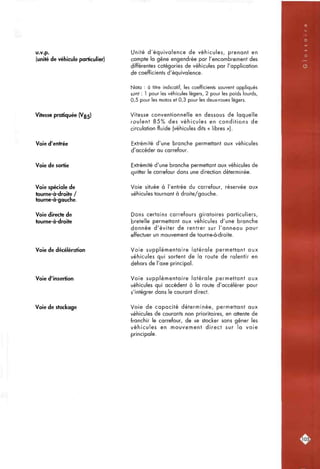 ' •rl«cr5',"ii5«^»0';^^''î^
u.v.p.
(unité de véhicule particulier)
Unité d'équivalence de véhicules, prenant en
compte la gêne engendrée par l'encombrement des
différentes catégories de véhicules par l'application
de coefficients d'équivalence.
Nota : à titre indicatif, les coefficients souvent appliqués
sont : 1 pour les véhicules légers, 2 pour les poids lourds,
0,5 pour les motos et 0,3 pour les deux-roues légers.
Vitesse pratiquée (V35) Vitesse conventionnelle en dessous de laquelle
roulent 8 5 % des véhicules en conditions de
circulation fluide (véhicules dits « libres »).
Voie d'entrée Extrémité d'une branche permettant aux véhicules
d'accéder au carrefour.
Voie de sortie Extrémité d'une branche permettant aux véhicules de
quitter le carrefour dans une direction déterminée.
Voie spéciale de
tourne-à-droite /
tourne-à-gauche.
Voie située à l'entrée du carrefour, réservée aux
véhicules tournant à droite/gauche.
Voie directe de
tourne-à-droite
Dans certains carrefours giratoires particuliers,
bretelle permettant aux véhicules d'une branche
donnée d'éviter de rentrer sur l'anneau pour
effectuer un mouvement de tourne-à-droite.
Voie de décélération Voie supplémentaire latérale permettant aux
véhicules qui sortent de la route de ralentir en
dehors de l'axe principal.
Voie d'insertion Voie supplémentaire latérale permettant aux
véhicules qui accèdent à la route d'accélérer pour
s'intégrer dans le courant direct.
Voie de stockage Voie de capacité déterminée, permettant aux
véhicules de courants non prioritaires, en attente de
franchir le carrefour, de se stocker sans gêner les
véhicules en mouvement direct sur la voie
principale.
:i05l
 