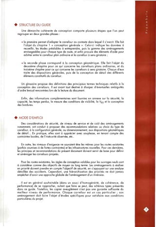 • STRUCTURE DU GUIDE
Une démarcfie cohérente de conception comporte plusieurs étapes que l'on peut
regrouper en deux grandes pfiases :
• la première permet d'adapter le carrefour au contexte dans lequel il s'inscrit. Elle fait
l'objet du chapitre 1 « conception générale ». Celui-ci indique les données à
recueillir, les études préalables à entreprendre, puis la gamme des aménagements
envisageables pour chaque type de route, et enfin procure des éléments d'aide pour
arbitrer entre le carrefour plan ordinaire et le carrefour à sens giratoire ;
• la seconde phase correspond à la conception géométrique. Elle fait l'objet du
deuxième chapitre pour ce qui concerne les carrefours plans ordinaires, et du
troisième chapitre pour ce qui concerne les carrefours à sens giratoire. Chacun d'eux
traite des dispositions générales, puis de la conception de détail des différents
éléments constitutifs du carrefour.
Un glossaire propose des définitions des principaux termes techniques relatifs à la
conception des carrefours. Il est avant tout destiné à dissiper d'éventuelles ambiguïtés
d'ordre lexical rencontrées lors de la lecture du document.
Enfin, des informations complémentaires sont fournies en annexe sur la sécurité, la
capacité, les temps perdus, la mesure des conditions de visibilité, la Vg5 et la conception
des bordures.
• MODE D'EMPLOI
Des considérations de sécurité, de niveau de service et de coût des aménagements
notamment, ont conduit à proposer des recommandations relatives au choix du type de
carrefour, à la configuration générale, au dimensionnement, aux dispositions géométriques
de détail... En pratique, elles sont à apprécier avec souplesse, en tenant compte des
contraintes locales, de l'insécurité observée, etc..
En outre, les niveaux d'exigence ne sauraient être les mêmes pour les routes existantes
(parfois soumises à de fortes contraintes) et les infrastructures nouvelles. Pour ces dernières,
les principes et recommandations du présent document doivent servir de base pour définir
et aménager les carrefours projetés.
Pour les routes existantes, les règles de conception valables pour les ouvrages neufs sont
à considérer comme des objectifs de moyen ou long terme. Les aménagements à réaliser
en priorité doivent prendre en compte l'objectif de sécurité, en s'appuyant sur une analyse
détaillée des accidents. Cependant, une hiérarchisation des priorités ne doit jamais
empêcher d'avoir une approche globale de l'aménagement d'un itinéraire.
Il est en général souhaitable (dans un souci d'homogénéité, de cohérence, de
performance) de se rapprocher, autant que foire se peut, des schémas types présentés
dans ce guide. Toutefois, les copier aveuglément n'est pas une garantie suffisante du
meilleur niveau de performance. Chaque carrefour est un cas particulier ; son
aménagement doit faire l'objet d'études spécifiques pour satisfaire aux conditions
particulières du projet.
 
