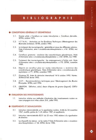 B I B L I O G R A P H I E
• CONCEPTIONS GÉNÉRALE ET GÉOMÉTRIQUE
C l . Dossier pilote « Carrefours sur routes interurbaines ». Carrefours dénivelés.
SETRA, octobre 1976.
C.2. I.C.T.A.A.L. : Instruction sur les Conditions Techniques d'Aménagement des
Autoroutes de Liaison. SETRA, octobre 1985.
C.3. Le traitement des tourne-à-gauche : généralités et revue des différentes solutions.
Note d'information, série « circulation-sécurité-exploitation », n°41. SETRA, mai
1987.
C.4. Carrefours giratoires : évolution des caractéristiques géométriques. Note
d'information série « circulation-sécurité-exploitation », n°60. SETRA, mai 1988.
C.5. Traitement des tourne-à-gauche ; les aménagements à faible coût. Note
d'information série « circulation-sécurité-exploitation » n°70. SETRA, novembre
1989.
C.6. Déports en carrefour plan sur routes interurbaines — évolution des
caractéristiques géométriques. Note d'information série « circulation-sécurité-
exploitation » n°71. SETRA, novembre 1989.
C.7. Giratoires 92. Actes du séminaire international 14-16 octobre 1992. Nantes.
SETRA-CETUR, février 1993.
C.8. A.R.P. : Recommandations techniques pour l'Aménagement des Routes
Principales. SETRA, août 1994.
C.9. GIRATION. Définition, calcul, dessin d'épurés de giration [logiciel]. CERTU-
SETRA.
• EVALUATION DES INVESTISSEMENTS
1.1. Instruction relative aux méthodes d'évaluation des investissements routiers en
rase compagne et en milieu urbain. D.R., juillet 1995.
• EQUIPEMENTS ET SIGNAUSATION
E.l. Instruction interministérielle sur la signalisation routière. Arrêté du 24 novembre
1967, modifié, parties de 1 à 8, édition 1987, et suppléments.
E.2. Instruction interministérielle 82-31 du 22 mars 1982 relative à la signalisation
de direction.
E.3. Les dispositifs de retenue - où les mettre ? Note d'information série « circulation-
sécurité-exploitation » n° 04. SETRA, février 1986.
 