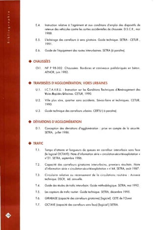 E.4. Instruction relative à l'agrément et aux conditions d'emploi des dispositifs de
retenue des véhicules contre les sorties accidentelles de chaussée. D.S.C.R., mai
1988.
E.5. L'éclairage des carrefours à sens giratoire. Guide technique. SETRA - CETUR ,
1991.
E.6. Guide de l'équipement des routes interurbaines. SETRA (à paraître).
4 CHAUSSÉES
C h l . NF P 98-302. Chaussées. Bordures et caniveaux préfabriqués en béton.
AFNOR, juin 1982.
• TRAVERSÉES D'AGGLOMÉRATION, VOIES URBAINES
U.l. I.C.T.A.V.R.U. : Instruction sur les Conditions Techniques d'Aménagement des
Voies Rapides Urbaines. CETUR, 1990.
U.2. Ville plus sûre, quartier sans accidents. Savoir-faire et techniques. CETUR,
1990.
U.3. Guide technique des carrefours urbains. CERTU ( à paraître).
• DÉVIATIONS D'AGGLOMÉRATION
D.l. Conception des déviations d'agglomération : prise en compte de la sécurité.
SETRA, juillet 1986.
• TRAFIC
T. 1. Temps d'attente et longueurs de queues en carrefour interurbain sans feux
(le logiciel OCTAVE). Note d'information série « circulation-sécurité-exploitation »
n°21. SETRA, septembre 1986.
T.2. Capacité des carrefours giratoires interurbains, premiers résultats. Note
d'information série « circulation-sécurité-exploitation » n°44. SETRA, août 1987.
T.3. Circulaire relative ou recensement de la circulations routière ; Annexe
technique. DSCR, éd. annuelle.
T.4. Guide des études de trafic interurbain. Guide méthodologique. SETRA, mai 1992.
T.5. Les capteurs de trafic routier. Guide technique. SETRA, décembre 1995.
T.6. GIRABASE (capacité des carrefours giratoires) [logiciel]. CETE de l'Ouest.
T.7. OCTAVE (capacité des carrefours sans feux) [logiciel ] SETRA.
no8l
 