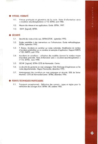 • VITESSE, VISIBILITÉ
V . l . Vitesse pratiquée et géométrie de la route. Note d'information série
« circulation- sécurité-exploitation » n°10. SETRA, avril 1986.
V.2. Mesure des vitesses et ses applications. Guide. SETRA, 1997.
V.3. DIAVI [logiciel]. SETRA.
4 SÉCURITÉ
S. 1. Sécurité des routes et des rues. SETRA-CETUR, septembre 1992.
5.2. Etudes préalables à des interventions sur l'infrastructure. Guide méthodologique.
SETRA, septembre 1992.
5.3. T. Brenac. Accidents en carrefour sur routes nationales. Modélisation du nombre
d'accidents prédictibles sur un carrefour et exemples d'application. Rapport INRETS
n°185. INRETS, août 1994.
5.4. Accidents en carrefours : utilisation des modèles donnant le nombre moyen
d'accidents prévisible. Note d'information série « circulation-sécurité-exploitation »
n°l 16. SETRA, mars 1998.
5.5. SECAR [logiciel]. SETRA- CETE de Normandie - Centre.
5.6. La sécurité des giratoires en rase compagne. Club d'échange d'expériences sur les
routes départementales - Région Normandie, décembre 1995.
5.7. Aménagement des carrefours en rase campagne et sécurité. DDE de Seine-
Maritime - CETE de Normandie-Centre - SETRA, décembre 1996.
• POINTS TECHNIQUES PARTICUUERS
P. 1. Transports exceptionnels - Définition des convois - types et règles pour la
vérification des ouvrages d'art. SETRA - DR, octobre 1982.
rio?i
 