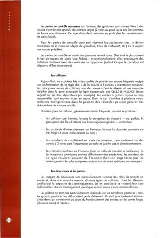 Les pertes de contrôle observées sur l'anneau des giratoires sont souvent liées à des
rayons d'entrée trop grands, des entrées larges (2 voies ou plus), ou à des îlots centraux
de forme non circulaire. Ce type d'accident concerne en particulier les renversements
de poids lourds.
Pour les pertes de contrôle dont sont victimes les cyclomotoristes, le défaut
d'entretien de la chaussée (dépôt de gravillons, trace de carburant, etc.) est à ajouter
aux causes précitées.
Les pertes de contrôle en sortie des giratoires restent rares. Elles sont le plus souvent
le fait de rayons de sortie trop faibles ; exceptionnellement, elles provoquent des
collisions frontales avec des véhicules en approche (surtout lorsque le carrefour est
dépourvu d'îlots séparateurs).
Les collisions
Aujourd'hui, les accidents liés à des conflits de priorité sont encore fréquents malgré
une uniformisation de la règle dite « de la priorité à l'anneau » maintenant ancienne.
Les principales causes de collisions sont des vitesses d'entrée élevées et une mauvaise
visibilité dans la zone précédant la ligne transversale des CEDEZ LE PASSAGE (écran
végétal sur les îlots séparateurs par exemple). Les entrées à grands rayons ou trop
tongentielles sont souvent mises en cause. Dans le cas d'entrées à plusieurs voies,
certaines configurations dans la position des véhicules peuvent générer des
phénomènes de masque mobile.
D'autres types de collision, généralement moins fréquents, peuvent se produire :
les collisions par l'arrière, lorsque la perception du giratoire — ou, parfois, la
perception des files d'attente que l'aménagement génère — est tardive ;
les accidents d'entrecroisement sur l'anneau, lorsque la chaussée annulaire est
très large (3 voies, matérialisées ou non) ;
les accidents de cisaillement en sortie de carrefour, principalement sur des
sorties à 2 voies dont l'importance du trafic ne justifie pas le dimensionnement ;
les collisions frontales sur l'anneau (avec un véhicule circulant à contresens). Si
les infractions volontaires peuvent difficilement être empêchées, les accidents de
ce type résultent souvent de l'incompréhension engendrée par les
aménagements les plus complexes (adjonction de voies spéciales par exemple).
Les deux-roues et les piétons
Les usagers de deux-roues sont particulièrement victimes des refus de priorité en
entrée et, dans une moindre mesure, d'autres types de collisions. Tous les éléments
améliorant la capacité des aménagements (et en corollaire la vitesse) leur sont
défavorables. Aucun aménagement spécifique en leur faveur n'est vraiment efficace.
Les piétons ne sont pas particulièrement impliqués sur les carrefours giratoires ; mais
les grands giratoires les défavorisent particulièrement. Ils sont principalement victimes
d'accidents qui surviennent au cours du franchissement des entrées ou de sorties larges
(plusieurs voies) et rapides.
ril6l
 