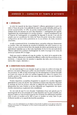 A N N E X E 2 : C A P A C I T E ET T E M P S D ' A T T E N T E
4 1. GÉNÉRALITÉS
Le calcul de capacité (et des temps d'attente^) s'effectue généralement à partir des
trafics à l'heure de pointe. Il est préférable de retenir les pointes habituelles plutôt que les
pointes exceptionnelles. En effet, les pointes exceptionnelles peuvent amener (pour
quelques heures de saturation par an) à des dispositions — aménagements de capacité,
augmentation des caractéristiques d'un carrefour giratoire — majorant sensiblement le coût
et l'emprise de l'aménagement, et susceptibles de dégrader la sécurité. Il est utile de
prendre aussi en considération les trafics de l'heure de pointe inverse dans certaines
configurations de forts trafics pendulaires et, le cas échéant, les fortes variations
saisonnières.
Le trafic conventionnel dit de « la trentième heure » est parfois utilisé pour dimensionner
un carrefour. Mais cela nécessite de connaître la distribution des trafics horaires sur une
année. Les axes concernés doivent donc être équipés de stations permanentes (qui ne sont
généralement implantées que sur des routes importantes). En fait, le choix de la période de
référence dépend de la politique d'aménagement du maître d'ouvrage et du niveau de
service qu'il souhaite offrir à l'usager.
Quels que soient la méthode et le type de carrefour, les calculs de la capacité et des
temps d'attente s'effectuent en considérant les différents conflits entre flux prioritaires et non
prioritaires ; il nécessite donc de connaître la répartition des trafics sous la forme d'une
matrice dite « origine - destination ».
4 2. CARREFOURS PLANS ORDINAIRES
Sur une route de type R à une chaussée, le gain au niveau du confort et du temps de
parcours n'est jamais suffisant pour justifier une voie d'insertion à droite pour les véhicules
non prioritaires. En effet, le bilan économique d'un tel aménagement ne devient favorable
qu'à partir de niveaux de trafics qui justifient largement par ailleurs la création d'un
carrefour giratoire. En revanche, pour une route à deux chaussées, une voie d'insertion à
droite peut être justifiée.
D'autres dispositions susceptibles d'augmenter la capacité d'un carrefour dégradent
généralement le niveau de sécurité. Sont notamment à exclure toute disposition favorisant
le stockage de front de plusieurs véhicules au débouché des branches secondaires
(élargissement des voies d'entrée ou de leurs débouchés par l'augmentation des rayons
d'entrée notamment) qui se gêneraient alors mutuellement.
Sur une route de type R à une chaussée, l'implantation d'une voie spéciale pour le
tourne-à-gauche de la voie principale est la seule disposition que l'on peut conseiller pour
diminuer la gêne sur l'axe principal lorsque les flux concernés sont suffisamment importants
(100 v/j pour un carrefour en té, 200 v/j pour un carrefour en croix). Cela n'a pas
d'influence sensible sur la capacité des branches secondaires.
* Dons un souci d'un aménagement qui soit adopté aux flux de trafic en présence, et non dans le cadre d'une
évaluation économique d'un aménagement, qui doit cumuler les temps perdus pour l'ensemble des courants sur
l'année entière.
 
