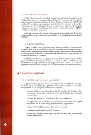 • 2.1. METHODE « MANUELLE »
A défaut d'une méthode manuelle à jour permettant d'estimer la capacité et les
temps d'attente pour un carrefour plan ordinaire, on peut admettre, en première
approximation, l'usage des anciennes directives de calcul, mises ou point à la fin des
années 60. Fondées sur une approche probabiliste, elles prennent la forme d'un
ensemble de formules et d'abaques. On pourra notamment se reporter au dossier pilote
« Carrefours sur routes interurbaines, 1ère partie : carrefours dénivelés » (SETRA ;
1976) qui en développe les aspects.
Lorsqu'une estimation plus précise est nécessaire, en particulier dans le cas d'un
arbitrage délicat avec un autre type de carrefour, il est conseillé d'utiliser le logiciel
OCTAVE.
• 2.2. LOGICIEL OCTAVE
OCTAVE (SETRA) est un programme de simulation relatif à la capacité des
carrefours sans feux. La simulation se base sur un modèle microscopique, discret et
événementiel, représentant le comportement des véhicules dans les différentes files
d'attente pouvant se former. Il est possible de spécifier avec finesse la forme du
carrefour et les règles de circulation.
OCTAVE permet d'estimer la capacité, les temps d'attente et les longueurs de files
pour les différents courants de circulation. Toutefois, il faut considérer que les
estimations des temps d'attente et de longueurs de files sont très sensibles aux
hypothèses et doivent donc seulement être considérées comme des ordres de grandeur.
^ 3. CARREFOURS GIRATOIRES
• 3.1. FACTEURS INFLUENÇANT LA CAPACITE
La géométrie d'un giratoire influe sur la capacité de ses différentes branches.
Certaines de ces caractéristiques géométriques peuvent se combiner entre elles,
favorablement ou non ; les plus influantes sont les suivantes :
la largeur de l'entrée ( / j (et non le nombre de voies d'entrée) ; l'influence d'un
élargissement de l'entrée est toutefois limitée par la largeur de la chaussée
annulaire ( / j ;
la largeur de l'anneau (fj, à limiter pour des raisons de sécurité ;
la largeur de l'îlot séparateur (f,) qui influe sur le niveau de la gêne
occasionnée par les trafics sortant par la branche qui supporte l'îlot ;
la largeur de sortie (/j), seulement dans certain cas limites ;
la disposition des branches autour de l'anneau ;
le rayon de l'îlot central (R,) qui peut agir dans les deux sens, principalement
pour les petites valeurs.
LU 81
 