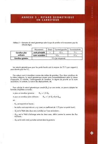 A N N E X E 3 : RETARD G E O M E T R I Q U E
EN CARREFOUR
Tableau 2 — Estimation du retard géométrique selon le type de carrefour et le mouvement, pour les
véhicules légers.
Carrefour plan
ordinaire
Carrefour giratoire
Mouvement :
route principale
route secondaire
Direct
—
Tourne-à-gouche
12s
15s
Tourne-à-droite
7 s
11 s
1 2 s (en moyenne)
Les retards géométriques pour les poids lourds sont à majorer de 75 % par rapport à
ceux donnés pour les V.L..
Ces valeurs sont à considérer comme des ordres de grandeur. Pour deux carrefours de
la même catégorie, le retard géométrique moyen varie vraisemblablement selon la vitesse
d'approche, la visibilité, l'aménagement du carrefour, le régime de priorité sur la route
secondaire, le contexte, la nature des déplacements, etc.
Pour calculer le retard géométrique cumulé (RQC) sur une année, on pourra adopter les
formules simplifiées suivantes :
• pour un carrefour giratoire : RQC = 1,2 Qj-f
• pour un carrefour plan ordinaire : RQC = h^ 0$ +QA Qec/i
où :
- RQC est exprimé en heures ;
- les trafics sont exprimés en u.v.p. avec un coefficient de 1,75 pour un poids lourd ;
- Qj est le TAAJA (des deux sens cumulés) sur l'axe secondaire ;
- Qgch ^5* '® TMJA d'échange entre les deux axes, défini comme la somme des flux
tournants ;
- Qj£ est le trafic total journalier entrant dans le giratoire.
 