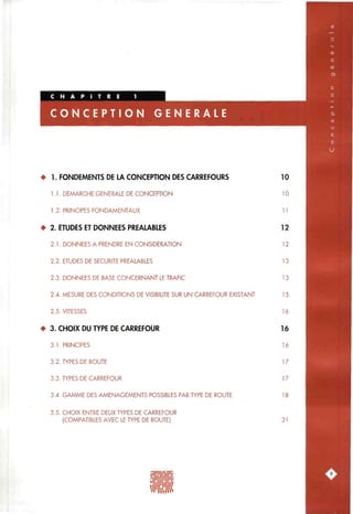 N ER A L E
• 1. FONDEMENTS DE LA CONCEPTION DES CARREFOURS
1.1. DEMARCHE GENERALE DE CONCEPTION
1.2. PRINCIPES FONDAMENTAUX
• 2. ETUDES ET DONNEES PREALABLES
2.1. DONNEES A PRENDRE EN CONSIDERATION
2.2. ETUDES DE SECURITE PREALABLES
2.3. DONNEES DE BASE CONCERNANT LE TRAFIC
2.4. MESURE DES CONDITIONS DE VISIBILITE SUR UN CARREFOUR EXISTANT
2.5. VITESSES
• 3. CHOIX DU TYPE DE CARREFOUR
3.1. PRINCIPES
3.2. TYPES DE ROUTE
3.3. TYPES DE CARREFOUR
3.4. GAMME DES AMENAGEMENTS POSSIBLES PAR TYPE DE ROUTE
10
10
11
12
12
13
13
15
16
16
16
17
17
18
3.5. CHOIX ENTRE DEUX TYPES DE CARREFOUR
(COMPATIBLES AVEC LE TYPE DE ROUTE) 21
 