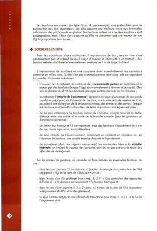 Les bordures encastrées (de type 12 ou 14 par exemple) sont préférables pour la
construction des îlots séparateurs, car elles assurent une meilleure tenue aux éventuelles
sollicitations des poids lourds en giration. Les bordures collées ou « coulées en place » sont
envisageables, mais il faut alors s'assurer qu'elles ne présentent pas une hauteur de vue
(h^) trop importante (voir supra].
4 BORDURES EN RIVE
Pour les carrefours plans ordinaires, l'implantation de bordures en rive n'est
généralement pas utile (sauf lorsqu'il s'agit d'assurer la continuité d'un trottoir) ; des
bandes latérales stabilisées et éventuellement revêtues de 1 m de large'^ suffisent.
L'implantation de bordures en rive concerne donc essentiellement les carrefours
giratoires en milieu rural. Si elle n'est pas systématiquement nécessaire, elle est cependant
à conseiller. Il convient notamment :
- d'assurer, le cas échéant, la continuité des cheminements piétons en matérialisant le
trottoir par des bordures de type T (qui sont normalement à réserver à ce cas-là). Elles
sont à abaisser au droit des éventuels passages piétons marqués sur la chaussée ;
- de préserver l'intégrité de l'accotement'^ (prévenir le risque d'orniérage dû aux poids
lourds) en prévoyant, en l'absence de bordure, une bande dérasée revêtue de 2 m,
associée à une surlargeur de la structure ou niveau des entrées et des sorties ; lorsque
les bordures sont (semi-)franchissables, de telles dispositions sont également utiles ;
- de ne pas interrompre la bordure autour de l'anneau, compte tenu de la faible
distance entre une entrée et la sortie de la branche suivante (pour les giratoires de
dimensions courantes) ;
- de limiter leur hauteur à 14 cm maximum, mais des bordures d'accotement de 6 cm
de vue, moins agressives, sont préférables ;
- de tenir compte de l'assainissement, notamment en réalisant un caniveau ou, en
l'absence de bordure, une cunette entre la chaussée et l'accotement ;
- de considérer (dans les régions concernées) les contraintes liées à la viabilité
hivernale, en limitant la hauteur des bordures, afin de ne pas entraver la tâche des
véhicules de déneigement.
Sur les entrées du giratoire, on conseille de faire débuter les éventuelles bordures de
rive
- dans les cas courants : à la distance H (hauteur du triangle de construction de l'îlot
séparateur = Rg) de la ligne de CEDEZ LE PASSAGE ;
- dans le cas d'un îlot prolongé (voir chap. 3, 2.7. « Cas particulier des approches
difficiles ») : à la distance correspondant à la hauteur théorique H ;
- dans le cas d'une branche à 2 x 2 voies, ou niveau de la tête de l'îlot séparateur
(élargissement du TPC et fin des glissières) ;
- lorsque l'entrée comporte une inflexion de trajectoires (voir chap. 3, 2.7.) ; à la fin de
l'alignement droit.
L128J
 