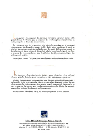 L.• e document « Aménagement des carrefours interurbains - carrefours plans » est le
guide technique de référence pour la conception des carrefours plans qui se situent sur les
routes principales en dehors des zones urbaines.
En cohérence avec les orientations plus générales données par le document
« Aménagement des Routes Principales » (A.R.P.) dont il est un complément, il fournit les
principes à prendre en compte lors de l'élaboration des projets d'infrastructure nouvelle ou
d'amélioration du réseau existant, la démarche à adopter pour choisir le type de carrefour,
et propose des recommandations pour la définition des éléments géométriques des
aménagements projetés.
L'ouvrage est conçu à l'usage de toutes les collectivités gestionnaires de réseau routier.
Ihe document « Interurban junction design - grade intersection » is a technical
référence guide for designing grade intersections on main roads outside urban areas.
It follows the more gênerai guidelines given in the document « Main Road Development »
and provides further principles to be taken in account when developing projects for new
infrastructure or for the improvement of the existing network, together with the method to be
used for selecting the junction type. It makes recommandations for defining the géométrie
aspects of the projected developments and improvements.
The document is intended for use by any authority responsible for road networks.
Service d'Etudes Techniques des Routes et Autoroutes
Document disponible sous la référence B 9836 au bureau de vente du SETRA
46, avenue Aristide Brland - BP 100 - F-92225 BAGNEUX CEDEX
téléphone : 01 46 11 31 53 et 01 46 1 1 31 55 - télécopie : 01 46 11 33 55
Prix de vente: 100 F
 