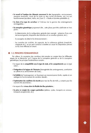 • le recueil et l'analyse des éléments concernant le site (topogropfiie, environnement,
masques éventuels, tracé de la route ou des routes existantes, etc.) et son
fonctionnement (accidents, trafics, etc.) (voir 2 : « Etudes et données préalables ») ;
• le choix d'un type de carrefour à l'intérieur de la gamme des aménagements
envisageables ;
• la conception géométrique proprement dite ; cette phase peut être subdivisée en trois
points :
- la détermination de la configuration générale (par exemple : présence d'une voie
de tourne-à-gauche, disposition des branches sur un carrefour giratoire, etc.) ;
- la conception de détail et le dimensionnement ;
- les contrôles de visibilité, de capacité, de la cohérence globale (simplicité,
compacité etc.), ce qui peut conduire à remettre en cause les dispositions prévues
ou les choix effectués en amont.
^ 1.2. PRINCIPES FONDAMENTAUX
Par ailleurs, la conception des carrefours doit prendre en compte dans les différentes
étapes de sa démarche, qu'il s'agisse de la conception générale ou de la conception
géométrique, les principes fondamentaux suivants :
• le respect de la compatibilité avec le type de route, et les comportements que ce type
induit ;
• l'intégration à la logique de l'itinéraire (homogénéité des aménagements, contribution
au rythme et au sectionnement de l'axe) ;
• la lisibilité de l'aménagement, en favorisant une reconnaissance facile, rapide et non
ambiguë du fonctionnement du carrefour abordé ;
• l'optimisation des conditions de sécurité pour tous les flux de trafic, y compris pour les
courants très secondaires ;
• le respect d'un niveau élevé de fluidité des flux prioritaires ;
• la prise en compte des usagers particuliers (piétons, cycles, transports en commun,
transports exceptionnels, etc.).
.11
 