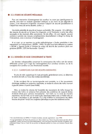 4 2.2. ETUDES DE SÉCURITÉ PRÉALABLES
Pour une intervention d'aménagement de carrefour ne visant pas spécifiquement la
sécurité, mais dont on souhaite cependant améliorer ou du moins ne pas dégrader le
niveau, il est nécessaire d'identifier clairement l'objectif de sécurité parallèlement à
l'objectif de niveau de service (fluidité, confort...).
Une étude préalable de sécurité est toujours souhaitable. Elle comporte : (i) la définition
des mesures de sécurité sur la base d'un diagnostic, et (ii) l'évaluation a priori des effets
escomptés et des éventuels effets secondaires. De tels effets, s'ils sont négatifs, peuvent
conduire à prendre des mesures complémentaires (éventuellement à élargir le champ de
l'intervention), voire à renoncer à l'aménagement.
A ce sujet, on se reportera au guide méthodologique « Etudes préalables à des
interventions sur l'infrastructure » (SETRA ; 1992). On peut aussi faire référence au système
« SECAR », logiciel d'aide à l'analyse du niveau de sécurité des carrefours plans non
giratoires (SETRA ; CETE de Normandie - Centre)."*
4 2.3. DONNÉES DE BASE CONCERNANT LE TRAFIC
Les données indispensables concernant la connaissance des trafics sont de natures
différentes suivant qu'il s'agit de l'aménagement d'un carrefour existant, ou de la
conception d'un carrefour sur une infrastructure nouvelle.
• 2.3.1. CARREFOURS SUR DES ROUTES EXISTANTES
En plus du trafic supporté par la route principale, généralement connu, on détermine
le volume de trafic sur la (ou les) route(s) secondaire(s).
Si des accidents liés au tourne-à-gauche sont constatés, ou si les mouvements
d'échange semblent en proportion importante, on évalue le volume des trafics tournant
à gauche (même s'il paraît assez faible).
Mais, on évalue les volumes de l'ensemble des mouvements de trafics lorsque les
niveaux des trafics en présence font présumer des problèmes de capacité (temps
d'attente élevé pour certains mouvements) : fort trafic sur la route de moindre
importance, très fort trafic sur la route la plus importante (même avec un faible trafic sur
la route « secondaire »), par exemple. Il y a lieu d'affiner la connaissance des débits
horaires de pointe^ lorsqu'une congestion périodique ne peut être totalement exclue.
'' Voir note d'information du SETRA n"! 1 3 (série circulation, sécurité, exploitation) ; mars 1998.
5 II s'agit généralement de l'heure de pointe du soir. Dans certains cas, l'heure de pointe inverse peut être utile en
complément ; parfois une heure de pointe hebdomadaire, voire une pointe saisonnière doit être considérée, parti-
culièrement lorsque l'une ou l'autre de ces pointes est dépassée pendant ou moins une trentaine d'heures dons
l'année.
 