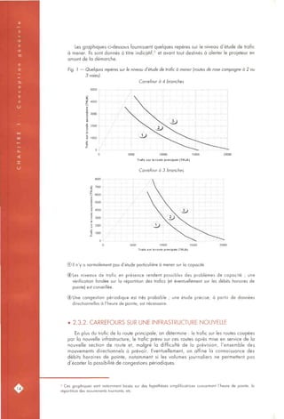 Les graphiques ci-dessous fournissent quelques repères sur le niveau d'étude de trafic
à mener. Ils sont donnés à titre indicatif,^ et avant tout destinés à alerter le projeteur en
amont de la démarche.
Fig. 1 — Quelques repères sur le niveau d'étude de trafic à mener (routes de rase campagne à 2 ou
3 voies).
Carrefour à 4 branches
5000
<
i 4000
i 3000
o
I 2000
o
S
3 1000
; i : /
^   7
M ^ /{
M / l
M /f
 y   A  
y   
/   
/ M M
>SAL>
^G:)""^^
, ^ ~   j
^ !
5000 10000 15000
Trafic sur la route principale (TMJA)
Carrefour à 3 branches
8000
- ï
V
1 5000
1-
0
i '• ^••/-•4
: : ;/ :1 ; /1 ;
i 1/  1
/ ! i
p l i
/ ; 1 1 ;
: /  :
/ i V;/: ; V
. . / • 
i/ ;  i : 
/•••• r - V r - ^
^ ^rtS"i'^V'
 j >i>l
. (TVV
V"^^ >. :
5000 10000 15000
Trafic sur la route principale (TMJA)
® Il n'y a normalement pas d'étude particulière à mener sur la capacité.
(DLes niveaux de trafic en présence rendent possibles des problèmes de capacité ; une
vérification fondée sur la répartition des trafics (et éventuellement sur les débits horaires de
pointe) est conseillée.
@Une congestion périodique est très probable ; une étude précise, à partir de données
directionnelles à l'heure de pointe, est nécessaire.
• 2.3.2. CARREFOURS SUR UNE INFRASTRUCTURE NOUVELLE
En plus du trafic de la route principale, on détermine : le trafic sur les routes coupées
par la nouvelle infrastructure, le trafic prévu sur ces routes après mise en service de la
nouvelle section de route et, malgré la difficulté de la prévision, l'ensemble des
mouvements directionnels à prévoir. Eventuellement, on affine la connaissance des
débits horaires de pointe, notamment si les volumes journaliers ne permettent pas
d'écarter la possibilité de congestions périodiques.
* Ces graphiques sont notamment basés sur des hypothèses simplificatrices concernant l'heure de pointe, la
répartition des mouvements tournants, etc.
 