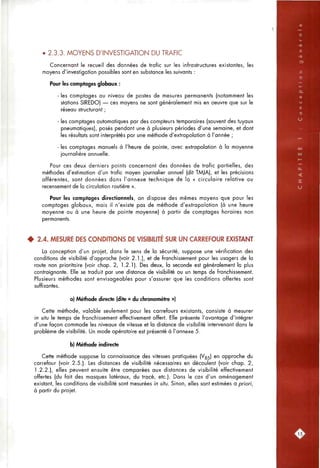 • 2.3.3. MOYENS D'INVESTIGATION DU TRAFIC
Concernant le recueil des données de trafic sur les infrastructures existantes, les
moyens d'investigation possibles sont en substance les suivants :
Pour les comptages globaux :
- les comptages ou niveau de postes de mesures permanents (notamment les
stations SIREDO) — ces moyens ne sont généralement mis en oeuvre que sur le
réseau structurant ;
- les comptages automatiques par des compteurs temporaires (souvent des tuyaux
pneumatiques), posés pendant une à plusieurs périodes d'une semaine, et dont
les résultats sont interprétés par une méthode d'extrapolation à l'année ;
- les comptages manuels à l'heure de pointe, avec extrapolation à la moyenne
journalière annuelle.
Pour ces deux derniers points concernant des données de trafic partielles, des
méthodes d'estimation d'un trafic moyen journalier annuel (dit TMJA), et les précisions
afférentes, sont données dans l'annexe technique de la « circulaire relative au
recensement de la circulation routière ».
Pour les comptages directionnels, on dispose des mêmes moyens que pour les
comptages globaux, mais il n'existe pas de méthode d'extrapolation (à une heure
moyenne ou à une heure de pointe moyenne) à partir de comptages horaires non
permanents.
4 2.4. MESURE DES CONDITIONS DE VISIBIUTÉ SUR UN CARREFOUR EXISTANT
La conception d'un projet, dans le sens de la sécurité, suppose une vérification des
conditions de visibilité d'approche (voir 2.1.), et de franchissement pour les usagers de la
route non prioritaire (voir chap. 2, 1.2.1). Des deux, la seconde est généralement la plus
contraignante. Elle se traduit par une distance de visibilité ou un temps de franchissement.
Plusieurs méthodes sont envisageables pour s'assurer que les conditions offertes sont
suffisantes.
a) Méthode directe (dite « du chronomètre »)
Cette méthode, valable seulement pour les carrefours existants, consiste à mesurer
in sifu le temps de franchissement effectivement offert. Elle présente l'avantage d'intégrer
d'une façon commode les niveaux de vitesse et la distance de visibilité intervenant dans le
problème de visibilité. Un mode opératoire est présenté à l'annexe 5.
b) Méthode indirecte
Cette méthode suppose la connaissance des vitesses pratiquées (Vgs) en approche du
carrefour (voir 2.5.). Les distances de visibilité nécessaires en découlent (voir chap. 2,
1.2.2.), elles peuvent ensuite être comparées aux distances de visibilité effectivement
offertes (du fait des masques latéraux, du tracé, etc.). Dons le cas d'un aménagement
existant, les conditions de visibilité sont mesurées in situ. Sinon, elles sont estimées a priori,
à partir du projet.
.15:
 