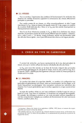 • 2.5. VITESSES
Pour un carrefour, l'appréciation des conditions de fonctionnement et la vérification des
distances de visibilité nécessaires supposent la connaissance des vitesses effectivement
pratiquées ou prévisibles.
Pour rendre compte de ces vitesses, on utilise conventionnellement, et selon l'usage
international, la V85, vitesse en dessous de laquelle roulent 85 % des usagers en condition
de circulation fluide (vétiicules dits « libres »). La V85 peut être estimée empiriquement ou
théoriquement (voir annexe 4).
Dans le cas d'une infrastructure existante, la V85 se déduit de la distribution des vitesses
observées. Les principaux moyens de recueil sont les différents types de compteurs - analyseurs,
et le « radar à main »7 Ce dernier, souple d'utilisation, permet une discrimination aisée
des véhicules libres et gênés ; mais il peut difficilement être utilisé sur de longues périodes.
3 . C H O I X DU TYPE DE C A R R E F O U R
Il convient de rechercher une bonne représentativité de la (ou des) période(s) de
mesure, ainsi qu'un nombre suffisant de mesures individuelles (de véhicules libres). ^
La V85 peut aussi être estimée sur la base de formules intégrant des principales
caractéristiques géométriques du site (profil en travers, tracé en plan, profil en long, etc.).
Le logiciel « DIAVI » (SETRA) peut être également utilisé pour estimer la vitesse pratiquée en
chaque point d'un projet.
• 3.1. PRINCIPES
Un carrefour doit relever d'un type bien identifié : un carrefour à la configuration trop
particulière est généralement mal compris, dans son fonctionnement, par les usagers, et se
révèle fréquemment accidentogène. Une conception conforme aux indications des
chapitres 2 et 3 assure généralement que le carrefour appartient à un type courant et bien
identifié.
Les types de carrefour utilisés sur une route contribuent à clarifier le type de route sur
lequel on circule. Trop divers et incohérents, ils introduisent une ambiguïté dommageable.
Par exemple, des échangeurs construits sur une route principale ordinaire engendrent en
aval des comportements inadaptés aux conditions de fonctionnement de cette route (accès
riverains, carrefours plans, etc.).
^ Le document « Mesure des vitesses et ses applications » (SETRA, 1997) dresse un inventaire des moyens
disponibles pour mesurer la vitesse des véhicules.
8 Une estimation de la V85 avec une précision de ±10 km/h nécessite 25 mesures environ, et 70 mesures avec
une précision de 5 km/h, en dehors de tout problème lié à la représentativité de la période (et à la précision de
l'appareil de mesure).
 