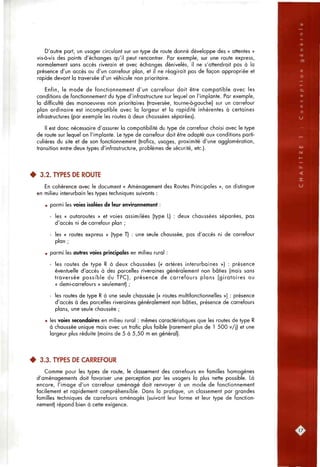 D'autre part, un usager circulant sur un type de route donné développe des « attentes »
vis-à-vis des points d'échanges qu'il peut rencontrer. Par exemple, sur une route express,
normalement sans accès riverain et avec échanges dénivelés, il ne s'attendrait pas à la
présence d'un accès ou d'un carrefour plan, et il ne réagirait pas de façon appropriée et
rapide devant la traversée d'un véhicule non prioritaire.
Enfin, le mode de fonctionnement d'un carrefour doit être compatible avec les
conditions de fonctionnement du type d'infrastructure sur lequel on l'implante. Par exemple,
la difficulté des manoeuvres non prioritaires (traversée, tourne-à-gauche) sur un carrefour
plan ordinaire est incompatible avec la largeur et la rapidité inhérentes à certaines
infrastructures (par exemple les routes à deux chaussées séparées).
Il est donc nécessaire d'assurer la compatibilité du type de carrefour choisi avec le type
de route sur lequel on l'implante. Le type de carrefour doit être adapté aux conditions parti-
culières du site et de son fonctionnement (trafics, usages, proximité d'une agglomération,
transition entre deux types d'infrastructure, problèmes de sécurité, etc.).
• 3.2. TYPES DE ROUTE
En cohérence avec le document « Aménagement des Routes Principales », on distingue
en milieu interurbain les types techniques suivants :
• parmi les voies isolées de leur environnement :
- les « autoroutes » et voies assimilées (type L) : deux chaussées séparées, pas
d'accès ni de carrefour plan ;
- les « routes express » (type T) : une seule chaussée, pas d'accès ni de carrefour
plan ;
• parmi les autres voies principales en milieu rural :
- les routes de type R à deux chaussées (« artères interurbaines ») : présence
éventuelle d'accès à des parcelles riveraines généralement non bâties (mais sans
traversée possible du TPC), présence de carrefours plans (giratoires ou
« demi-carrefours » seulement) ;
- les routes de type R à une seule chaussée (« routes multifonctionnelles ») : présence
d'accès à des parcelles riveraines généralement non bâties, présence de carrefours
plans, une seule chaussée ;
• les voies secondaires en milieu rural : mêmes caractéristiques que les routes de type R
à chaussée unique mais avec un trafic plus faible (rarement plus de 1 500 v/j) et une
largeur plus réduite (moins de 5 à 5,50 m en général).
• 3.3. TYPES DE CARREFOUR
Comme pour les types de route, le classement des carrefours en familles homogènes
d'aménagements doit favoriser une perception par les usagers la plus nette possible. Là
encore, l'image d'un carrefour aménagé doit renvoyer à un mode de fonctionnement
facilement et rapidement compréhensible. Dans la pratique, un classement par grandes
familles techniques de carrefours aménagés (suivant leur forme et leur type de fonction-
nement) répond bien à cette exigence.
17,
 