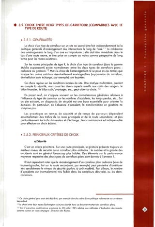 • 3.5. CHOIX ENTRE DEUX TYPES DE CARREFOUR (COMPATIBLES AVEC LE
TYPE DE ROUTE)
• 3.5.1. GENERALITES
Le choix d'un type de carrefour sur un site ne saurait être fait indépendamment de la
politique générale d'aménagement des intersections le long de l'axeJ ^ La cohérence
des aménagements le long d'un axe est importante ; elle doit être immédiate dans le
cas d'une route neuve, et être prise en compte au moins comme perspective de long
terme pour les routes existantes.
Sur les routes principales de type R, le choix d'un type de carrefour (dans la gamme
établie auparavant) existe normalement entre les deux types de carrefours plans :
ordinaire ou giratoire.^ 2 Mais le choix de l'aménagement ne se pose en ces termes que
lorsque les autres solutions éventuellement envisageables (suppression du carrefour,
dénivellation sans échange, par exemple) sont écartées.
Ce choix repose sur les conditions locales du site. Une analyse multicritère, prenant
en compte la sécurité, mais aussi les divers aspects relatifs aux coûts des usagers, le
bilan financier, le bilan coJjt/avcntages, etc., peut aider ou choix. ^^
En projet neuf, on s'appuie souvent sur les connaissances générales relatives à
l'influence du type de carrefour sur les nombres d'accidents, les temps perdus, etc.. Sur
un site existant, un diagnostic de sécurité est une base essentielle pour orienter la
décision. En particulier, en l'absence d'accident, la transformation en giratoire ne
s'impose pas.
Les avantages en termes de sécurité et de temps de parcours dépendent
essentiellement des trafics de la route principale et de la route secondaire, et plus
particulièrement les trafics traversiers et d'échange ; leur connaissance est indispensable
pour effectuer un choix éclairé.
• 3.5.2. PRINCIPAUX CRITERES DE CHOIX
a) Sécurité
C'est un critère prioritaire. Sur une route principale, le giratoire présente toujours un
meilleur niveau de sécurité qu'un carrefour plan ordinaire : le nombre et la gravité des
accidents sont en général beaucoup plus faibles. Des éléments sur la performance
moyenne respective des deux types de carrefours plans sont donnés à l'annexe 1.
Il faut cependant noter que le réaménagement d'un carrefour plan ordinaire (voie de
tourne-à-gauche, îlot sur la route secondaire, par exemple) peut permettre d'améliorer
très sensiblement le niveau de sécurité (parfois à coût modéré). Par ailleurs, le nombre
d'accidents est (normalement) très faible dans les carrefours dénivelés ou les demi-
carrefours.
' ' Ce choix général peut avoir été déjà fixé, par exemple dans le cadre d'une politique volontariste sur un réseau
hiérarchisé.
'2 Le choix entre deux types d'échangeur n'est pas abordé dans ce document traitant des carrefours plans.
'3 Voir L'instruction modificatrice provisoire du 28 juillet 1995 relative aux méthodes d'évaluation des investis-
sements routiers en rase campagne ; Direction des Routes.
 
