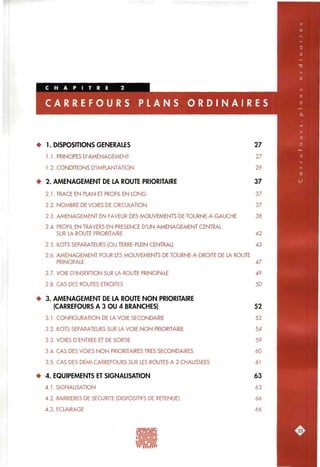 A N S O R D I N A I R E S
• 1. DISPOSITIONS GENERALES 27
1.1. PRINCIPES D'AMÉNAGEMENT 27
1.2. CONDITIONS D'IMPLANTATION 29
• 2. AMENAGEMENT DE LA ROUTE PRIORITAIRE 37
2.1. TRACE EN PLAN ET PROFIL EN LONG 37
2.2. NOMBRE DE VOIES DE CIRCULATION 37
2.3. AMENAGEMENT EN FAVEUR DES MOUVEMENTS DE TOURNE-A-GAUCHE 38
2.4. PROFIL EN TRAVERS EN PRESENCE D'UN AMENAGEMENT CENTRAL
SUR LA ROUTE PRIORITAIRE 42
2.5. ILOTS SEPARATEURS (OU TERRE-PLEIN CENTRAL) 43
2.6. AMENAGEMENT POUR LES MOUVEMENTS DE TOURNE-A-DROITE DE LA ROUTE
PRINCIPALE 47
2.7. VOIE D'INSERTION SUR LA ROUTE PRINCIPALE 49
2.8. CAS DES ROUTES ETROITES 50
• 3. AMENAGEMENT DE LA ROUTE NON PRIORITAIRE
(CARREFOURS A 3 OU 4 BRANCHES) 52
3.1. CONFIGURATION DE LA VOIE SECONDAIRE 52
3.2. ILOTS SEPARATEURS SUR LA VOIE NON PRIORITAIRE 54
3.3. VOIES D'ENTREE ET DE SORTIE 59
3.4. CAS DES VOIES NON PRIORITAIRES TRES SECONDAIRES 60
3.5. CAS DES DEMI-CARREFOURS SUR LES ROUTES A 2 CHAUSSEES 61
• 4. EQUIPEMENTS ET SIGNALISATION 63
4.1. SIGNALISATION 63
4.2. BARRIERES DE SECURITE (DISPOSITIFS DE RETENUE) 66
4.3. ECLAIRAGE 66
3^S
 