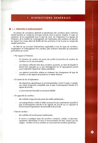 1 . D I S P O S I T I O N S G E N E R A L E S
• 1.1. PRINCIPES D'AMÉNAGEMENT
Les phases de conceptions générale et géométrique des carrefours plans ordinaires
doivent prendre en compte les principes énoncés dans le premier chapitre. Il s'agit, en
substance, de la compatibilité avec le type de route, de l'intégration à la logique de
l'itinéraire, de la lisibilité de l'aménagement, de l'optimisation des conditions de sécurité,
du respect d'un niveau élevé de fluidité des flux prioritaires et de la prise en compte des
usagers particuliers.
Au delà de ces principes fondamentaux applicables à tous les types de carrefours,
l'implantation et l'aménagement d'un carrefour plan ordinaire nécessitent les précautions
particulières qui suivent.
• Par rapport à l'itinéraire :
la limitation du nombre de points de conflits (c'est-à-dire du nombre de
carrefours sur la voie principale) ;
une distance suffisante entre deux carrefours successifs, en deçà de laquelle ils
doivent être regroupés en un seul aménagement (un tel regroupement permet
aussi d'atteindre l'objectif de l'alinéa précédent) ;
une attention particulière relative au traitement des changements de type de
carrefour ou des régimes de priorité sur un même itinéraire.
• En amont du lieu d'implantation :
des dispositions géométriques et environnementales incitant l'usager à adopter
une vitesse d'approche compatible avec le type d'aménagement abordé et le
régime de priorité ;
un environnement favorable à une bonne lisibilité.
• En approche du carrefour :
des visibilités d'approche des points de conflits satisfaisantes ;
une présignalisation visible et lisible annonçant le plus explicitement possible le
type d'aménagement abordé et les régimes de priorité qui en régissent le
fonctionnement (signalisation directionnelle et de priorité).
• Dans le carrefour :
des visibilités de franchissement satisfaisantes ;
le recours à quelques types de carrefours compacts, simples, et éprouvés,
rapidement identifiables et dont le fonctionnement est bien compris par les
usagers : carrefour en té ou carrefour en croix (outre les carrefours giratoires) ;
 