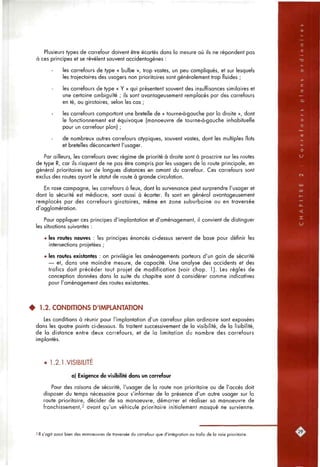 Plusieurs types de carrefour doivent être écartés dans la mesure où ils ne répondent pas
à ces principes et se révèlent souvent accidentogènes :
les carrefours de type « bulbe », trop vastes, un peu compliqués, et sur lesquels
les trajectoires des usagers non prioritaires sont généralement trop fluides ;
les carrefours de type « Y » qui présentent souvent des insuffisances similaires et
une certaine ambiguïté ; ils sont avantageusement remplacés par des carrefours
en té, ou giratoires, selon les cas ;
les carrefours comportant une bretelle de « tourne-à-gauche par la droite », dont
le fonctionnement est équivoque (manoeuvre de tourne-à-gauche inhabituelle
pour un carrefour plan) ;
de nombreux autres carrefours atypiques, souvent vastes, dont les multiples îlots
et bretelles déconcertent l'usager.
Par ailleurs, les carrefours avec régime de priorité à droite sont à proscrire sur les routes
de type R, car ils risquent de ne pas être compris par les usagers de la route principale, en
général prioritaires sur de longues distances en amont du carrefour. Ces carrefours sont
exclus des routes ayant le statut de route à grande circulation.
En rase campagne, les carrefours à feux, dont la survenance peut surprendre l'usager et
dont la sécurité est médiocre, sont aussi à écarter. Ils sont en général avantageusement
remplacés par des carrefours giratoires, même en zone suburbaine ou en traversée
d'agglomération.
Pour appliquer ces principes d'implantation et d'aménagement, il convient de distinguer
les situations suivantes :
• les routes neuves : les principes énoncés ci-dessus servent de base pour définir les
intersections projetées ;
• les routes existantes : on privilégie les aménagements porteurs d'un gain de sécurité
— et, dons une moindre mesure, de capacité. Une analyse des accidents et des
trafics doit précéder tout projet de modification (voir chop. 1). Les règles de
conception données dans la suite du chapitre sont à considérer comme indicatives
pour l'aménagement des routes existantes.
• 1.2. CONDITIONS D'IMPLANTATION
Les conditions à réunir pour l'implantation d'un carrefour plan ordinaire sont exposées
dans les quatre points ci-dessous. Ils traitent successivement de la visibilité, de la lisibilité,
de la distance entre deux carrefours, et de la limitation du nombre des carrefours
implantés.
• 1.2.1.VISIBILITE
a) Exigence de visibilité dans un carrefour
Pour des raisons de sécurité, l'usager de la route non prioritaire ou de l'accès doit
disposer du temps nécessaire pour s'informer de la présence d'un autre usager sur la
route prioritaire, décider de sa manoeuvre, démarrer et réaliser sa manoeuvre de
franchissement,2 avant qu'un véhicule prioritaire initialement masqué ne survienne.
2 II s'agit aussi bien des manoeuvres de traversée du carrefour que d'intégration au trafic de la voie prioritaire.
 