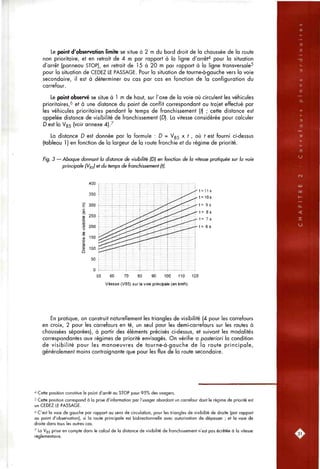 Le point d'observation limite se situe à 2 m du bord droit de la chaussée de la route
non prioritaire, et en retrait de 4 m par rapport à la ligne d'arrêt'^ pour la situation
d'arrêt (panneau STOP), en retrait de 15 à 20 m par rapport à la ligne transversale^
pour la situation de CEDEZ LE PASSAGE. Pour la situation de tourne-à-gauche vers la voie
secondaire, il est à déterminer au cas par cas en fonction de la configuration du
carrefour.
Le point observé se situe à 1 m de haut, sur l'axe de la voie où circulent les véhicules
prioritaires,'^ et à une distance du point de conflit correspondant au trajet effectué par
les véhicules prioritaires pendant le temps de franchissement (f) ; cette distance est
appelée distance de visibilité de franchissement (D). La vitesse considérée pour calculer
D est la V85 (voir annexe 4)7
La distance D est donnée par la formule : D = Vss x f , où f est fourni ci-dessus
(tableau 1 ) en fonction de la largeur de la route franchie et du régime de priorité.
Fig. 3 — Abaque donnant la distance de visibilité (Dj en fonction de la vitesse pratiquée sur la voie
principale (Vg^) et du temps de franchissement (tj.
400
350
300
250
200
150
100
50
50 60 70 80 90 100 110 120
Vitesse (V85) sur la voie principale (en knVti)
::::::::|::;:::;
!
i
j
;
4.
!
!
'
• ^ ^ . i
i-
f
1
4 •• i
i
]
;f
."^
rf^rTi
rf-.-^.
j i f r r f ^
i-
t
iT
*
T
' t = 1 1 s
' t = 1 0 s
' t = 9s
- t= 8s
' t= 7s
' t = 6 s
En pratique, on construit naturellement les triangles de visibilité (4 pour les carrefours
en croix, 2 pour les carrefours en té, un seul pour les demi-carrefours sur les routes à
chaussées séparées), à partir des éléments précisés ci-dessus, et suivant les modalités
correspondantes aux régimes de priorité envisagés. On vérifie a posteriori la condition
de visibilité pour les manoeuvres de tourne-à-gauche de la route principale,
généralement moins contraignante que pour les flux de la route secondaire.
^ Cette position constitue le point d'arrêt au STOP pour 95% des usagers.
^ Cette position correspond à la prise d'information par l'usager abordant un carrefour dont le régime de priorité est
un CEDEZ LE PASSAGE.
6 C'est la voie de gauche par rapport au sens de circulation, pour les triangles de visibilité de droite (par rapport
au point d'observation), si la route principale est bidirectionnelle avec autorisation de dépasser ; et la voie de
droite dans tous les autres cas.
^ La V85 prise en compte dans le calcul de la distance de visibilité de franchissement n'est pas écrêtée à la vitesse
réglementaire.
 
