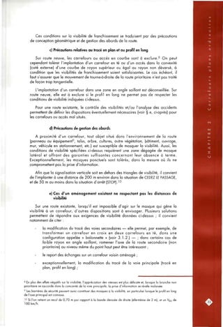 Ces conditions sur la visibilité de franchissement se traduisent par des précautions
de conception géométrique et de gestion des abords de la route.
c) Précautions relatives au tracé en plan et au profil en long
Sur route neuve, les carrefours ou accès en courbe sont à exclure.^ On peut
cependant tolérer l'implantation d'un carrefour en té ou d'un accès dans la convexité
(coté externe) d'une courbe de rayon supérieur ou égal au rayon non déversé, à
condition que les visibilités de franchissement soient satisfaisantes. Le cas échéant, il
faut s'assurer que le mouvement de tourne-à-droite de la route prioritaire n'est pas traité
de façon trop tangentielle.
L'implantation d'un carrefour dons une zone en angle saillant est déconseillée. Sur
route neuve, elle est à exclure si le profil en long ne permet pas de respecter les
conditions de visibilité indiquées ci-dessus.
Pour une route existante, le contrôle des visibilités et/ou l'analyse des accidents
permettent de définir les dispositions éventuellement nécessaires (voir § e, ci-après) pour
les carrefours ou accès mal situés.
d) Précautions de gestion des abords
A proximité d'un carrefour, tout objet situé dans l'environnement de la route
(panneau ou équipement', talus, arbre, cultures, autre végétation, bâtiment, ouvrage,
mur, véhicule en stationnement, etc.) est susceptible de masquer la visibilité. Aussi, les
conditions de visibilité spécifiées ci-dessus requièrent une zone dégagée de masque
latéral et offrant des garanties suffisantes concernant leur absence à terme.
Exceptionnellement, les masques ponctuels sont tolérés, dans la mesure où ils ne
compromettent pas la prise d'information.
Afin que la signalisation verticale soit en dehors des triangles de visibilité, il convient
de l'implanter à une distance de 200 m environ dans la situation de CEDEZ LE PASSAGE,
et de 50 m au moins dans la situation d'arrêt (STOP).^^
e) Cas d'un aménagement existant ne respectant pas les distances de
visibilité
Sur une route existante, lorsqu'il est impossible d'agir sur le masque qui gêne la
visibilité à un carrefour, d'autres dispositions sont à envisager. Plusieurs solutions
permettent de répondre aux exigences de visibilité données ci-dessus ; il convient
notamment de citer :
la modification du tracé des voies secondaires — elle permet, par exemple, de
transformer un carrefour en croix en deux carrefours en té, dans une
configuration appelée « baïonnette » (voir 3.1.2.) — ; dans certains cas de
faible rayon en angle saillant, ramener l'axe de la route secondaire (non
prioritaire) au niveau même du point haut peut être intéressant ;
le report des échanges sur un carrefour voisin aménagé ;
exceptionnellement, la modification du tracé de la voie principale (tracé en
plan, profil en long) ;
8 En plus des effets négatifs sur la visibilité, l'appréciation des vitesses est plus délicate et, lorsque la branche non
prioritaire se raccorde dans la concavité de la voie principale, la prise d'information se révèle malaisée.
' Les barrières de sécurité peuvent aussi constituer des masques à la visibilité, en particulier lorsque le profil en long
de l'axe principal est convexe.
'0 Si l'on retient un recul de 0,70 m par rapport à la bonde dérasée de droite (elle-même de 2 m), et un Vgj de
100 km/h.
 