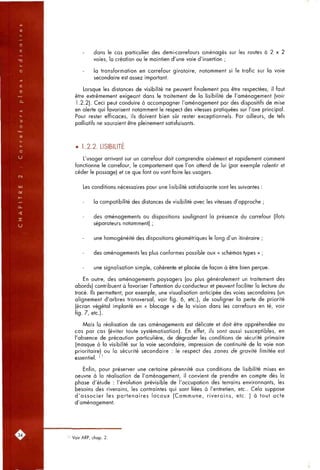 dans le cas particulier des demi-carrefours aménagés sur les routes à 2 x 2
voies, la création ou le maintien d'une voie d'insertion ;
la transformation en carrefour giratoire, notamment si le trafic sur la voie
secondaire est assez important.
Lorsque les distances de visibilité ne peuvent finalement pas être respectées, il faut
être extrêmement exigeant dans le traitement de la lisibilité de l'aménagement (voir
1.2.2). Ceci peut conduire à accompagner l'aménagement par des dispositifs de mise
en alerte qui favorisent notamment le respect des vitesses pratiquées sur l'axe principal.
Pour rester efficaces, ils doivent bien sûr rester exceptionnels. Par ailleurs, de tels
palliatifs ne sauraient être pleinement satisfaisants.
• 1.2.2. LISIBILITE
L'usager arrivant sur un carrefour doit comprendre aisément et rapidement comment
fonctionne le carrefour, le comportement que l'on attend de lui (par exemple ralentir et
céder le passage) et ce que font ou vont faire les usagers.
Les conditions nécessaires pour une lisibilité satisfaisante sont les suivantes :
la compatibilité des distances de visibilité avec les vitesses d'approche ;
des aménagements ou dispositions soulignant la présence du carrefour (îlots
séparateurs notamment) ;
une homogénéité des dispositions géométriques le long d'un itinéraire ;
des aménagements les plus conformes possible aux « schémas types » ;
une signalisation simple, cohérente et placée de façon à être bien perçue.
En outre, des aménagements paysagers (ou plus généralement un traitement des
abords) contribuent à favoriser l'attention du conducteur et peuvent faciliter la lecture du
tracé. Ils permettent, par exemple, une visualisation anticipée des voies secondaires (un
alignement d'arbres transversal, voir fig. 6, etc.), de souligner la perte de priorité
(écran végétal implanté en « blocage » de la vision dans les carrefours en té, voir
fig. 7, etc.).
Mais la réalisation de ces aménagements est délicate et doit être appréhendée au
cas par cas (éviter toute systématisation). En effet, ils sont aussi susceptibles, en
l'absence de précaution particulière, de dégrader les conditions de sécurité primaire
(masque à la visibilité sur la voie secondaire, impression de continuité de la voie non
prioritaire) ou la sécurité secondaire : le respect des zones de gravifé limitée est
essentiel. ^ '
Enfin, pour préserver une certaine pérennité aux conditions de lisibilité mises en
oeuvre à la réalisation de l'aménagement, il convient de prendre en compte dès la
phase d'étude : l'évolution prévisible de l'occupation des terrains environnants, les
besoins des riverains, les contraintes qui sont liées à l'entretien, etc.. Cela suppose
d'associer les partenaires locaux (Commune, riverains, etc. ) à tout acte
d'aménagement.
Voir ARP, chap. 2.
 