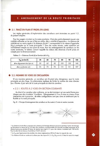 2 . A M E N A G E M E N T DE LA ROUTE P R I O R I T A I R E
• 2.1. TRACÉ EN PLAN ET PROFIL EN LONG
Les règles générales d'implantation des carrefours sont énoncées au point 1.2.
du présent chiapitre.
Pour les usagers circulant sur la route prioritaire, il faut plus particulièrement assurer une
visibilité suffisante sur les nez d'îlots en saillie, dite « visibilité d'approche ». La distance de
visibilité est au moins égale à la distance d'arrêt^"* correspondant à la vitesse d'approche
(^85) pratiquée sur la route principale.'5 Pour les routes neuves, cette condition est
normalement remplie en tout point du tracé. Pour les aménagements de carrefours sur les
routes existantes, le tableau suivant rappelle les valeurs des distances d'arrêt prises en
compte pour le dimensionnement.
Tableau 3 — Distances d'arrêt (dj en fonction de la Vgs-
Vas (en km/h)
c/en alignement droit (en m)
c/en courbe (en m)"
50
50
55
60
65
72
70
85
95
80
105
121
90
130
151
100
160
187
# 2.2. NOMBRE DE VOIES DE CIRCULATION
D'une manière générale, un carrefour est d'autant plus dangereux, que la route
principale est plus large. Ce phénomène implique de limiter le nombre de voies directes
(ou « filantes ») par sens de la route principale au droit du carrefour.
• 2.2.1. ROUTES À 2 VOIES EN SECTION COURANTE
Au droit d'un carrefour plan ordinaire, on ne doit maintenir qu'une seule filante pour
chaque sens de circulation. Corollaire : l'élargissement à 3 ou 4 voies au niveau d'une
intersection est à proscrire ; de telles configurations sont peu sûres et améliorent peu la
fluidité sur la route principale.
Fig. 8 — Principe d'aménagement des carrefours sur les routes à 2 voies en section courante.
''' La distance d'arrêt c/est composée de la distance de freinage (distance parcourue pendant l'action de freinage
qui fait passer la vitesse de V85 à 0 dans des conditions conventionnelles de chaussée mouillée) augmentée de la
distance parcourue pendant le temps de réaction (pris égal à 2 s pour des vitesses n'excédant pas 100 km/h).
Pour le calcul de la distance d'arrêt d voir l'A.R.P. § 4.2.b.
'5 La Vg5 peut légitimement être écrêtée à la vitesse réglementaire (90 km/h dans la majorité des cas).
'6 La distance d'arrêt en courbe est à utiliser pour des rayons R< 5 x Vss (Vg5 en m/s, R étant le rayon du virage).
 