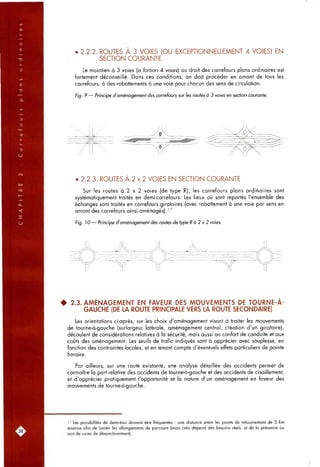 • 2.2.2. ROUTES À 3 VOIES (OU EXCEPTIONNELLEMENT 4 VOIES) EN
SECTION COURANTE
Le maintien à 3 voies (a fortiori 4 voies) au droit des carrefours plans ordinaires est
fortement déconseillé. Dans ces conditions, on doit procéder en amont de tous les
carrefours, à des rabattements à une voie pour chacun des sens de circulation.
Fig. 9 — Principe d'aménagement des carrefours sur les routes à 3 voies en section courante.
• 2.2.3. ROUTES A 2 x 2 VOIES EN SECTION COURANTE
Sur les routes à 2 x 2 voies (de type R), les carrefours plans ordinaires sont
systématiquement traités en demi-carrefours. Les lieux où sont reportés l'ensemble des
échanges sont traités en carrefours giratoires (avec rabattement à une voie par sens en
amont des carrefours ainsi aménagés). ' ^
Fig. 10 — Principe d'aménagement des routes de type R à 2 x 2 voies.
• 2.3. AMÉNAGEMENT EN FAVEUR DES MOUVEMENTS DE TOURNE-A-
GAUCHE (DE LA ROUTE PRINCIPALE VERS LA ROUTE SECONDAIRE)
Les orientations ci-après, sur les choix d'aménagement visant à traiter les mouvements
de tourne-à-gauche (surlargeur latérale, aménagement central, création d'un giratoire),
découlent de considérations relatives à la sécurité, mais aussi au confort de conduite et aux
coûts des aménagement. Les seuils de trafic indiqués sont à apprécier avec souplesse, en
fonction des contraintes locales, et en tenant compte d'éventuels effets particuliers de pointe
horaire.
Par ailleurs, sur une route existante, une analyse détaillée des accidents permet de
connaître la part relative des accidents de tourne-à-gauche et des accidents de cisaillement,
et d'apprécier pratiquement l'opportunité et la nature d'un aménagement en faveur des
mouvements de tourne-à-gauche.
'7 Les possibilités de demi-tour doivent être fréquentes : une distance entre les points de retournement de 5 km
environ afin de limiter les allongements de parcours (mais cela dépend des besoins réels, et de la présence ou
non de voies de désenclavement).
 