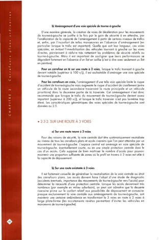b) Aménagement d'une voie spéciale de tourne-à-gauche
D'une manière générale, la création de voies de décélération pour les mouvements
de tourne-à-gauche se justifie à la fois par le gain de sécurité à en attendre, par
l'amélioration de la capacité de l'aménagement à partir de certains niveaux de trafics
et, enfin, par l'inconfort de telles manoeuvres en l'absence d'aménagement (en
particulier lorsque le trafic est important). Quelle que soit leur longueur, ces voies
spéciales, en évitant l'immobilisation des véhicules tournant à gauche sur les voies
directes, parviennent à réduire très nettement les problèmes de sécurité relatifs au
tourne-à-gauche. Mais il est important de souligner que leurs performances se
dégradent fortement en l'absence d'un îlot en saillie (c'est à dire avec seulement un îlot
en peinture).
Pour un carrefour en té sur une route à 2 voies, lorsque le trafic tournant à gauche
devient notable (supérieur à 100 v/j), il est souhaitable d'aménager une voie spéciale
de tourne-à-gauche.
Pour les carrefours en croix, l'aménagement d'une telle voie spéciale limite le risque
d'accident de tourne-à-gauche mais augmente le risque d'accident de cisaillement (entre
un véhicule de la route secondaire traversant la route principale et un véhicule
prioritaire) dons la deuxième partie de la traversée. Cet aménagement n'est donc
recommandé que lorsque le trafic du mouvement de tourne-à-gouche devient assez
important (supérieur à 200 v/j), et lorsque le trafic traversier n'est pas lui-même trop
élevé. Les caractéristiques géométriques des voies spéciales de tourne-à-gauche sont
données ou 2.5.
2.3.2. SUR UNE ROUTE A 3 VOIES
a) Sur une route neuve à 3 voies
Pour des raisons de sécurité, la voie centrale doit être systématiquement neutralisée
au niveau de tous les carrefours plans et accès riverains que l'on peut atteindre par un
mouvement de tourne-à-gauche. L'espace central est aménagé en voie spéciale de
tourne-à-gauche, éventuellement courte, ou en une simple protection centrale dans le
cas d'un accès. Cela suppose de bien maîtriser le nombre d'accès pour pouvoir
maintenir une proportion suffisante de zones où le profil en travers à 3 voies est utile à
la capacité de dépassement.
b) Sur une route existante à 3 voies
Il est fortement conseillé de généraliser la neutralisation de la voie centrale au droit
des carrefours plans. Les accès doivent faire l'objet d'une étude de diagnostic
(accidents éventuels, importance des mouvements de tourne-à-gauche vers l'accès) pour
déterminer la nécessité d'une protection centrale. Lorsque les accès deviennent très
nombreux (par exemple en milieu suburbain), on peut soit admettre que la desserte
riveraine prime sur le confort relatif aux possibilités de dépassement et consacrer
presque exclusivement la voie centrale aux aménagements de tourne-à-gauche, soit
maintenir une certaine ambivalence en transformant la 3 voies en route à 2 voies à
large plate-forme (les accotements revêtus permettant d'éviter les véhicules en
manoeuvre de tourne-à-gauche).
.40,
 