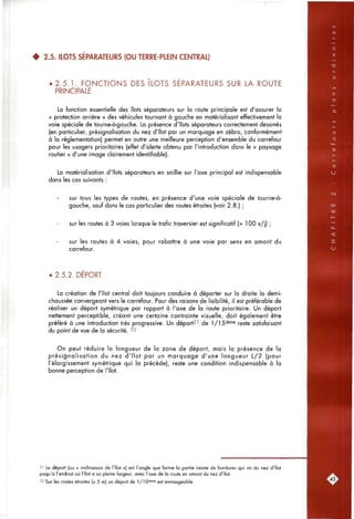 4 2.5. ILOTS SÉPARATEURS (OU TERRE-PLEIN CENTRAL)
• 2.5.1. FONCTIONS DES ILOTS SEPARATEURS SUR LA ROUTE
PRINCIPALE
La fonction essentielle des îlots séparateurs sur la route principale est d'assurer la
« protection arrière » des véfiicules tournant à gauche en matérialisant effectivement la
voie spéciale de tourne-à-gauche. La présence d'îlots séparateurs correctement dessinés
(en particulier, présignalisation du nez d'îlot par un marquage en zébra, conformément
à la réglementation) permet en outre une meilleure perception d'ensemble du carrefour
pour les usagers prioritaires (effet d'alerte obtenu par l'introduction dans le « paysage
routier » d'une image clairement identifiable).
La matérialisation d'îlots séparateurs en saillie sur l'axe principal est indispensable
dans les cas suivants :
sur tous les types de routes, en présence d'une voie spéciale de tourne-à-
gauche, sauf dans le cas particulier des routes étroites (voir 2.8.) ;
sur les routes à 3 voies lorsque le trafic traversier est significatif (> 100 v/j) ;
sur les routes à 4 voies, pour rabattre à une voie par sens en amont du
carrefour.
• 2.5.2. DEPORT
La création de l'îlot central doit toujours conduire à déporter sur la droite la demi-
chaussée convergeant vers le carrefour. Pour des raisons de lisibilité, il est préférable de
réaliser un déport symétrique par rapport à l'axe de la route prioritaire. Un déport
nettement perceptible, créant une certaine contrainte visuelle, doit également être
préféré à une introduction très progressive. Un déport^' de 1/15'èfne reste satisfaisant
du point de vue de la sécurité. 22
On peut réduire la longueur de la zone de déport, mais la présence de la
présignalisation du nez d'îlot par un marquage d'une longueur L/2 (pour
l'élargissement symétrique qui la précède), reste une condition indispensable à la
bonne perception de l'îlot.
21 Le déport (ou « inclinaison de l'îlot ») est l'ongle que forme la partie ceinte de bordures qui va du nez d'îlot
jusqu'à l'endroit où l'îlot a sa pleine largeur, avec l'axe de la route en amont du nez d'îlot.
22 Sur les routes étroites (s 5 m) un déport de 1/10'^"^^ est envisageable.
 