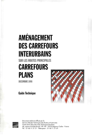 AMÉNAGEMENT
DES CARREFOURS
INTERURBAINS
SUR LES ROUTES PRINCIPALES
CARREFOURS
PLANS
DECEMBRE 1998
Guide Technique
h
Document réalisé et diffusé par le
Service d'Etudes Techniques des Routes et Autoroutes
Centre de la Sécurité et des Techniques Routières
46, avenue Aristide Briand - BP 100 - 92225 Bagneux Cedex - France
Tél. : 01 46 11 31 31 - Télécopieur : 01 46 11 31 69
 