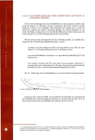 . 2.6.2. CAS PABTICULIER DES DEMI-CARREFOURS SUR ROUTE A
CHAUSSEES SEPAREES
Il est normal d'aménager des voies de décélération sur les principaux carrefours des
routes de type R à 2 chaussées, lorsque l'importance des trafics sortant le justifie
(supérieur à 200 v/j par exemple). Cette disposition est motivée par le niveau de
service qui s'attache aux routes à chaussées séparées, les vitesses pratiquées sur ces
routes, les faibles conséquences sur la sécurité (les effets pervers notés ci-dessus pour les
routes de type R à une seule chaussée peuvent être mieux palliés).
Afin de concevoir des aménagements les plus uniformes possible, on conseille de se
rapprocher de « l'enchaînement géométrique type » suivant :
un biseau de sortie rectiligne de 80 m de long (entre le nez d'îlot de sortie
réduit à 1 m et l'entrée du biseau) et de 4 m de large en sortie ;
une zone de décélération consistant en un raccordement (clothoïde) de 25 m de
long environ ;
une courbe circulaire de 25 m de rayon d'une longueur suffisante,^^
correspondant à une chaussée de 4 m de large, flanquée d'une bande dérasée
de droite de 2,00 m et d'une bande dérasée de gauche de 0,50 m.
Fig. 16 — Schéma type d'une voie de décélération sur une route de type R à chaussées séparées.
Lorsque le trafic sortant est faible, le raccordement correspondant au mouvement de
tourne-à-droite de la route principale est assuré par un arc de cercle de rayon 25 m, le
plus souvent introduit par une clothoïde d'une longueur de 25 m environ.
26 Le changement de direction lié à l'arc circulaire doit être au moins la moitié du changement total de direction
(a) entre la sortie du biseau et la voie secondaire ; la condition générale à vérifier est L^| < 0,44 x a (où L^i est la
longueur de la clothoïde, et « est exprimé en degré).
 