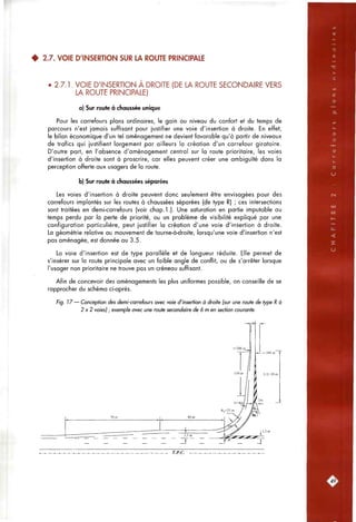 • • / . « • ^
• 2.7. VOIE D'INSERTION SUR LA ROUTE PRINCIPALE
• 2.7.1. VOIE D'INSERTION A DROITE (DE LA ROUTE SECONDAIRE VERS
LA ROUTE PRINCIPALE)
a) Sur route à chaussée unique
Pour les carrefours plans ordinaires, le gain au niveau du confort et du temps de
parcours n'est jamais suffisant pour justifier une voie d'insertion à droite. En effet,
le bilan économique d'un tel aménagement ne devient favorable qu'à partir de niveaux
de trafics qui justifient largement par ailleurs la création d'un carrefour giratoire.
D'autre part, en l'absence d'aménagement central sur la route prioritaire, les voies
d'insertion à droite sont à proscrire, car elles peuvent créer une ambiguïté dans la
perception offerte aux usagers de la route.
b) Sur route à chaussées séparées
Les voies d'insertion à droite peuvent donc seulement être envisagées pour des
carrefours implantés sur les routes à cfiaussées séparées (de type R) ; ces intersections
sont traitées en demi-carrefours (voir cfiap.l.). Une saturation en partie imputable au
temps perdu par la perte de priorité, ou un problème de visibilité expliqué par une
configuration particulière, peut justifier la création d'une voie d'insertion à droite.
La géométrie relative au mouvement de tourne-à-droite, lorsqu'une voie d'insertion n'est
pas aménagée, est donnée au 3.5.
La voie d'insertion est de type parallèle et de longueur réduite. Elle permet de
s'insérer sur la route principale avec un faible angle de conflit, ou de s'arrêter lorsque
l'usager non prioritaire ne trouve pas un créneau suffisant.
Afin de concevoir des aménagements les plus uniformes possible, on conseille de se
rapprocfier du schéma ci-après.
Fig. 17— Conception des demi-carrefours avec voie d'insertion à droite (sur une route de type R à
2x2 voies) ; exemple avec une route secondaire de 6 m en section courante.
T.P.C.
49]
 