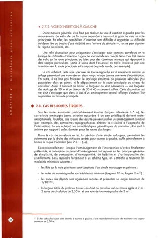 • 2.7.2. VOIE D'INSERTION A GAUCHE
D'une manière générale, il ne faut pas réaliser de voie d'insertion à gauche pour les
mouvements de véhicule de la route secondaire tournant à gauche vers la voie
principale. En effet, les possibilités d'insertion sont difficiles à apprécier — difficulté
évidente liée au besoin d'une visibilité vers l'arrière du véhicule —, on ne peut signaler
le régime de priorité, etc..
Une telle disposition peut uniquement s'envisager pour certains carrefours en té
lorsque les difficultés d'insertion à gauche sont manifestes compte tenu d'un fort niveau
de trafic sur la route principale, ou bien pour des carrefours mineurs qui répondent à
des usages particuliers (sortie d'usine dont l'essentiel du trafic intéressé par une
insertion vers la route principale est composé de poids lourds, par exemple).
Le cas échéant, cette voie spéciale de tourne-à-gauche est à considérer comme un
refuge permettant une traversée en deux temps, et non comme une voie d'accélération.
En outre, il ne faut pas favoriser le stockage simultané de plusieurs véhicules (qui
pourraient alors se gêner), ni le dépassement sur la route principale au niveau du
carrefour. Aussi, il convient de limiter sa longueur au strict nécessaire — une longueur
de stockage de 30 m et un biseau de 30 à 40 m peuvent suffire. Cette disposition qui
ne peut s'envisager que dans le cas d'un aménagement central, allonge d'autant l'îlot
séparateur sur la route principale.
• 2.8. CAS DES ROUTES ÉTROITES
Sur les routes existantes particulièrement étroites (largeur inférieure à 5 m), les
carrefours aménagés (avec priorité accordée à un axe privilégié) doivent rester
exceptionnels. Toutefois, des raisons de sécurité peuvent justifier un aménagement ponctuel
(par exemple, des contraintes topographiques altérant la visibilité à l'approche de
l'intersection). Le cas échéant, les caractéristiques géométriques du carrefour plan sont à
réduire par rapport à celles données pour les routes plus larges.
Dans le cas de carrefours en té, la création d'une simple surlargeur, permettant les
évitements par la droite des véhicules arrêtés pour tourner à gauche, suffit généralement à
limiter le risque d'accident (voir 2.3.1. § a).
Exceptionnellement, lorsque l'aménagement de l'intersection s'avère finalement
préférable, la conception du projet d'aménagement doit reposer sur les principes généraux
de simplicité, de compacité, d'homogénéité, de lisibilité et d'orthogonalité des
cisaillements. Sans répondre forcément à un schéma type, on s'attache à respecter les
modalités minimales suivantes :
- les îlots sur la voie prioritaire sont constitués d'un simple marquage en peinture ;
- les voies de tourne-à-gauche sont réduites au minimum (longueur 10 m, largeur 2 m^^) ;
- les zones des déports sont également réduites et présentent un angle maximum de
l/lQième .
- la largeur totale du profil en travers au droit du carrefour est au moins égale à 7 m :
2 voies de circulation de 2,50 m et une voie de tourne-à-gauche de 2 m^^.
^^ Si des véhicules lourds sont amenés à tourner à gauche, il est cependant nécessaire de maintenir une largeur
minimum de 2,50 m.
 