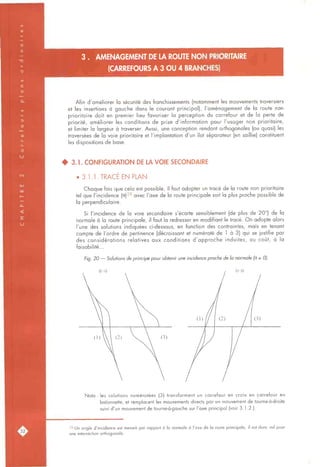 3 . AMENAGEMENT DE LA ROUTE NON PRIORITAIRE
(CARREFOURS A 3 OU 4 BRANCHES)
Afin d'améliorer la sécurité des franchissements (notamment les mouvements traversiers
et les insertions à gauche dans le courant principal), l'aménagement de la route non
prioritaire doit en premier lieu favoriser la perception du carrefour et de la perte de
priorité, améliorer les conditions de prise d'information pour l'usager non prioritaire,
et limiter la largeur à traverser. Aussi, une conception rendant orthogonales (ou quasi) les
traversées de la voie prioritaire et l'implantation d'un îlot séparateur (en saillie) constituent
les dispositions de base.
• 3.1. CONFIGURATION DE LA VOIE SECONDAIRE
• 3.1.1. TRACÉ EN PLAN
Chaque fois que cela est possible, il faut adopter un tracé de la route non prioritaire
tel que l'incidence (9)2^ avec l'axe de la route principale soit la plus proche possible de
la perpendiculaire.
Si l'incidence de la voie secondaire s'écarte sensiblement (de plus de 20°) de la
normale à la route principale, il faut la redresser en modifiant le tracé. On adopte alors
l'une des solutions indiquées ci-dessous, en fonction des contraintes, mais en tenant
compte de l'ordre de pertinence (décroissant et numéroté de 1 à 3) qui se justifie par
des considérations relatives aux conditions d'approche induites, au coût, à la
faisabilité...
Fig. 20 — Solutions de principe pour obtenir une incidence proche de la normale (B s 0).
e>o
Nota : les solutions numérotées (3) transforment un carrefour en croix en carrefour en
baïonnette, et remplacent les mouvements directs par un mouvement de tourne-à-droite
suivi d'un mouvement de tourne-à-gauche sur l'axe principal (voir 3.1.2.).
28 Un angle d'incidence est mesuré par rapport à la normale à l'axe de la route principale, il est donc nul pour
une intersection orthogonale.
 