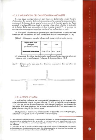 • 3.1.2. IMPLANTATION DES CARREFOURS EN BAIONNEHE
Il existe deux configurations de carrefours en baïonnette suivant l'ordre
d'interception des branches de la route secondaire par les voies de la route principale :
mouvement de tourne-à-droite suivi d'un mouvement de tourne-à-gaucfie sur l'axe
principal, et le dispositif inverse. Seule la première est de nature à faciliter la continuité
de la liaison de la route secondaire, et donc la seule à retenir29 ; |a seconde ne
procure aucun avantage par rapport au maintien d'une configuration en croix.
Les principales caractéristiques géométriques des baïonnettes se déduisent des
dimensions des îlots centraux des deux carrefours en té qui la composent (voir 2.5.4.).
Tableau 7 — Distance entre axes selon la largeur de la route principale en section courante.
Largeur de la route
principale
(en section courante)
distances entre axes
< 6m
70 à 100 m
> 6m
90 à 150 m*
Il est possible de réaliser des baïonnettes plus longues lorsque deux carrefours en
té ou en croix ne satisfont pas à l'exigence de distance visée au 1.2.3.
Fig. 21 — D i s t a n c e entre axes des deux branches secondaires d'un carrefour en
« baïonnette ».
• 3.1.3. PROFIL EN LONG
Le profil en long de la voie non prioritaire doit comporter avant le raccordement à la
route principale une zone de longueur suffisante (10 à 20 m) de faible pente (maximum
2 %), afin de faciliter le démarrage des véhicules et d'améliorer sensiblement la
perception de la voie prioritaire. Sur les routes en relief difficile,30 on peut admettre un
palier plus court (long de 5 à 6 m au moins).
Il faut par ailleurs éviter les trop fortes descentes au débouché sur la route principale,
notamment si des poids lourds fréquentent la route secondaire.
29 Cette configuration présente l'avantage d'une traversée en deux temps, le premier mouvement correspond à un
tourne-à-droite qui est généralement sûr, le second à un mouvement de tourne à gauche protégé par un
aménagement central. Toutefois sa supériorité par rapport à un carrefour en croix correctement aménagé n'est en
rien démontrée.
30 « Une section de route ne peut être considérée comme 'route en relief difficile' que si les difficultés sont continues
ou fréquentes sur une dizaine de kilomètres au moins. Des difficultés ponctuelles ne doivent pas faire considérer une
route comme relevant de la catégorie des routes en relief difficile. » (A.R.P.).
 