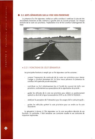4 3.2. ILOTS SÉPARATEURS SUR LA VOIE NON PRIORITAIRE
La présence d'un îlot séparateur réalisé en saillie contribue à améliorer la sécurité des
mouvements traversiers et des insertions à gauche dans le courant principal. Sur chaque
branche de la route non prioritaire, l'implantation d'un tel îlot constitue l'aménagement de
base.
• 3.2.1. FONCTIONS DE L'ILOT SEPARATEUR
Les principales fonctions à remplir par un îlot séparateur sont les suivantes :
rompre l'impression de continuité de la route non prioritaire pour alerter
l'usager y circulant (autrement dit, lui faire mieux percevoir la présence du
carrefour et la perte de priorité associée) ;
contribuer au fort ralentissement (ou à l'arrêt) du courant de trafic non
prioritaire, conformément aux prescriptions de la signalisation de priorité ;
guider les véhicules de la voie non prioritaire pour obtenir un positionnement
optimal au droit de la ligne transversale du STOP ou du CEDEZ LE PASSAGE ;
améliorer la perception de l'intersection pour les usagers de la route principale ;
guider les véhicules quittant la voie prioritaire pour se rendre sur la voie
secondaire.
La géométrie à donner à l'îlot séparateur sur la voie secondaire découle de ses
fonctions. En particulier, il doit introduire une contrainte visuelle et une contrainte de
trajectoire importantes.
.54,
 