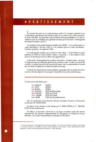 A V E R T I S S E M E N T
L e présent document est un guide technique relatif à la conception générale et aux
caractéristiques géométriques des carrefours plans qui se situent sur les routes principales'
en milieu interurbain. Il propose des recommandations techniques détaillées sur ce sujet, en
cohérence avec les orientations plus générales données par le document « Aménagement
des Routes Principales » (A.R.P.).
Il se substitue à deux guides techniques publiés par le SETRA : « Les carrefours plans sur
routes interurbaines » de mars 1980, et « Les carrefours plans sur routes interurbaines -
Carrefours giratoires » de septembre 1984.
ils font l'objet d'un guide
ni des carrefours à feux
Il ne traite pas des carrefours qui se situent en milieu urbain •
publié par le CERTU (« Guide carrefours urbains » à paraître)
que l'on ne devrait pas trouver en dehors des agglomérations.
Le document « Aménagement des carrefours interurbains : Carrefours plans » est conçu
à l'usage de toutes les collectivités gestionnaires de réseau routier. En effet, la majorité des
carrefours constituent des points de rencontre de réseaux dont la responsabilité ne ressortit
pas à la même compétence en matière de maîtrise d'ouvrage.
Il importe de comprendre les recommandations regroupées dans le présent document,
comme un état des règles de l'art proposé à l'ensemble de la communauté technique.
Ce document a été élaboré par :
• L. DUPONT
• L. PATTE
• P. BOIVIN
• P. FLACHAT
• B. GUICHET
• J.Y.GIRARD
• G. DUPRE
(SETRA)
(SETRA)
(SETRA)
(CETE de Rhône-Alpes)
(CETE de l'Ouest)
(CETE de l'Ouest)
(CETE de Normandie Centre)
Sous la coordination de la Direction d'Etudes Conception Routière et Autoroutière
animée par J.M. SANGOUARD.
Les dessins et les schémas ont été réalisés par G. LEPINE (SETRA) et J.Y. LEBOURG
(CETE de Normandie-Centre).
Par ailleurs, ce document a donné lieu à une large consultation auprès des services
opérationnels, des Directions Départementales de l'Equipement et d'experts du réseau
technique ; qu'ils soient remerciés de leurs remarques et informations.
' Au sens du document « Aménagement des routes principales », les routes principales sont celles qui présentent
un caractère structurant à l'échelle du réseau routier national ou des réseaux routiers départementaux (elles
supportent un trafic journalier généralement supérieur à ] 500 véhicules).
 