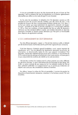 Il n'est pas soufiaitable de placer des îlots directionnels de part et d'autre de l'îlot
séparateur, sauf en présence de voies de décélération ou d'insertion (généralement
déconseillées par ailleurs sur les routes de type R à une chaussée).
Sur les voies très secondaires, la réalisation d'un îlot séparateur conserve un rôle
important du point de vue de la sécurité. Toutefois, pour des raisons de coût,3' il est
possible de concevoir des îlots à caractéristiques fortement réduites (voir 3.4.). Mais, il
ne faut pas oublier que toute implantation de signalisation nécessite une largeur
minimum : une balise }5 de 500 ne peut être implantée sur un îlot de largeur inférieure
à 1,90 m. Dans ces conditions, on peut admettre des îlots en saillie de dimensions
inférieures aux îlots standards (définis ci-après), sons toutefois descendre en deçà des
dimensions minimales ne laissant comme alternative que l'îlot peint ou franchissable
(donc dépourvu de signalisation verticale).
• 3.2.3. AMENAGEMENT DE L'ILOT SEPARATEUR
Pour être efficace (perception, respect...), l'îlot doit être réalisé en saillie, et délimité
par des bordures basses chanfreinées dont le profil limite l'agressivité (voir annexe 6).
Il doit être dépourvu d'obstacle agressif (candélabre, muret, support important de
signalisation, etc.). Tous les éléments de signalisation (panneaux de priorité, de
prescription, ou directionnelle, balise J5, etc.) que supporte normalement l'îlot
séparateur, doivent être implantés de façon d'une part à introduire un recul minimal de
0,70 m entre le bord du panneau et le bord de la voie la plus proche, et d'autre part à
ne pas compromettre les conditions de visibilité sur la route secondaire.
L'îlot doit être constitué d'un matériau dont la surface présente une couleur différente
de celle de la chaussée, ou peint uniformément (pas de marquage du type zébra), afin
d'offrir un certain contraste de jour comme de nuit. Un traitement minéral de l'îlot est
donc nettement préférable à un engazonnement qui ne permet pas d'atteindre cet
objectif, mais aussi pour des considérations relatives à l'entretien.
Par ailleurs, lorsque la surface de l'îlot est perméable, il convient de prendre les
dispositions d'assainissement nécessaires, notamment si les bordures cernant l'îlot sont
encastrées.
31 Les intersections de ce type sont bien plus nombreuses que les carrefours importants.
 