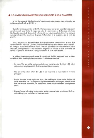 4 3.5. CAS DES DEMI-CARREFOURS SUR LES ROUTES À DEUX CHAUSSÉES
Le cas des voies de décélération et d'insertion pour des routes à deux cfiaussées est
traité aux points 2.6.2. et 2.7.1 .§ b.
Outre les fonctions données au 3.2.1., l'îlot séparateur sur la voie secondaire des demi-
carrefours doit aussi limiter le risque de prise à « contre sens » de la route principale
(à chaussées séparées). Cependant, cela ne doit pas induire des trajectoires trop obliques
qui dégraderaient les conditions de prise d'information et la perception de la perte de
priorité.
Aussi, les principes de construction de l'îlot séparateur sont similaires à ceux d'un
carrefour en té « classique », hormis pour l'extrémité de l'îlot dont la forme est ici concave.
En pratique, les courbes servant à évaser l'îlot sont parallèles aux bords extérieurs (de la
chaussée) correspondants — arcs circulaires tangents à la rive de la route principale, de
rayons 2 / (avec un minimum de 1 2 m) pour l'entrée et 25 m pour la sortie.
Le schéma ci-dessous donne le mode de construction de l'îlot séparateur pour un demi-
carrefour à partir du triangle de construction. Il convient de noter que :
les nez d'îlot en saillie sont arrondis (rayon compris entre 0,50 et 1,50 m) et
nettement en retrait des points de divergence et de convergence ;
l'îlot en saillie est en retrait de 1,50 m par rapport à la rive droite de la route
principale ;
la voie de sortie a une largeur de 4 m ; elle est flanquée d'une bande dérasée de
droite revêtue de 2 m ; sa largeur est rapidement ramenée à la largeur normale d'une
voie sur la route secondaire, en pratique ou niveau du raccordement à l'alignement
droit ;
la voie d'entrée a la même largeur qu'en section courante (avec un minimum de 3 m),
mais s'élargit pour atteindre 4 m à son extrémité.
61
 