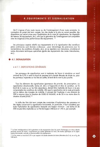 4 . E Q U I P E M E N T S ET S I G N A L I S A T I O N
Qu'il s'agisse d'une route neuve ou de l'aménagement d'une route existante, la
conception du projet doit tenir compte, lors des études et le plus en amont possible, des
dispositions qui seront prises pour l'exploitation de la route (la signalisation, les dispositifs
de retenue, les équipements, etc.), afin que la géométrie de l'aménagement soit compatible
avec les exigences et les performances des équipements. -^-^
Les principaux aspects relatifs aux équipements et à la signalisation des carrefours
plans ordinaires sont donnés ci-dessous ; pour davantage de précisions (sur la
nomenclature, les conditions d'emploi, etc.), on se reportera aux instructions, circulaires et
autres documents techniques spécialisés (guide des équipements des routes interurbaines,
etc.).
4 4.1. SIGNALISATION
• 4.1.1. DISPOSITIONS GENERALES
Les panneaux de signalisation sont à implanter de façon à introduire un recul
minimal de 0,70 m entre le bord du panneau et la bande dérasée de droite ou, pour
les panneaux implantés sur les îlots en saillie, le bord de la voie la plus proche.
Tous les éléments de signalisation (panneaux de priorité, de prescription, ou
signalisation directionnelle, balise J5, etc.), à l'approche et dans le carrefour, sur le
bord de la route ou sur les îlots séparateurs, doivent être implantés de façon à ne pas
compromettre les conditions de visibilité. Afin que la signalisation de la route principale
soit en dehors des triangles de visibilité, il convient de l'implanter à une distance de
200 m environ dans la situation de CEDEZ LE PASSAGE, et de 50 m au moins dans la
situation d'arrêt (STOP).34
La taille des îlots doit tenir compte des contraintes d'implantation des panneaux et
des règles concernant la signalisation horizontale. En particulier, il faut considérer que
toute implantation de signalisation nécessite une largeur minimum : une balise J5 de
500 ne peut être implantée sur un îlot de largeur inférieure à 1,90 m, par exemple.
•'•' La forte interdépendance de la géométrie et des équipements dans les points d'éctianges ou à leurs abords
nécessite souvent de mener, conjointement aux études générales du tracé, des études spécifiques sur la signa-
lisation (horizontale, verticale, et directionnelle) et les équipements.
-''' Si l'on retient un recul de 0,70 m par rapport à la bande dérosée de droite (elle-même de 2 m), et un V85 de
100 km/h.
 