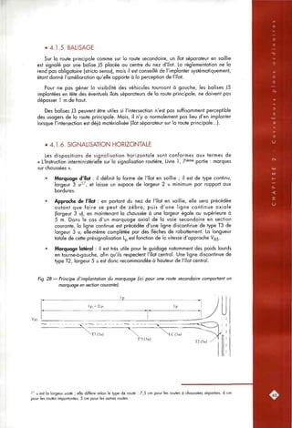 • 4.1.5. BALISAGE
Sur la route principale comme sur la route secondaire, un îlot séparateur en saillie
est signalé par une balise ]5 placée au centre du nez d'îlot. La réglementation ne la
rend pas obligatoire {stricto sensu], mais il est conseillé de l'implanter systématiquement,
étant donné l'amélioration qu'elle apporte à la perception de l'îlot.
Pour ne pas gêner la visibilité des véhicules tournant à gauche, les balises J5
implantées en tête des éventuels îlots séparateurs de la route principale, ne doivent pas
dépasser 1 m de haut.
Des balises J3 peuvent être utiles si l'intersection n'est pas suffisamment perceptible
des usagers de la route principale. Mais, il n'y a normalement pas lieu d'en implanter
lorsque l'intersection est déjà matérialisée (îlot séparateur sur la route principale...).
• 4.1.6. SIGNALISATION HORIZONTALE
Les dispositions de signalisation horizontale sont conformes aux termes de
« L'Instruction interministérielle sur la signalisation routière. Livre 1, 7'^"^^ partie : marques
sur chaussées ».
• Marquage d'îlot : il définit la forme de l'îlot en saillie ; il est de type continu,
largeur 3 u^^, et laisse un espace de largeur 2 u minimum par rapport aux
bordures.
• Approche de l'îlot : en portant du nez de l'îlot en saillie, elle sera précédée
autant que foire se peut de zébra, puis d'une ligne continue axiale
(largeur 3 u), en maintenant la chaussée à une largeur égale ou supérieure à
5 m. Dons le cas d'un marquage axial de la voie secondaire en section
courante, la ligne continue est précédée d'une ligne discontinue de type T3 de
largeur 3 u, elle-même complétée par des flèches de rabattement. La longueur
totale de cette présignalisation Lp est fonction de la vitesse d'approche Vss-
• Marquage latéral : il est très utile pour le guidage notamment des poids lourds
en tourne-à-gouche, afin qu'ils respectent l'îlot central. Une ligne discontinue de
type T2, largeur 5 u est donc recommandée à hauteur de l'îlot central.
Fig. 28 — Principe d'implantation du marquage (ici pour une route secondaire comportant un
marquage en section courante).
37 u est la largeur unité ; elle diffère selon le type de route ; 7,5 cm pour les routes à chaussées séparées, 6 cm
pour les routes importantes, 5 cm pour les autres routes.
 