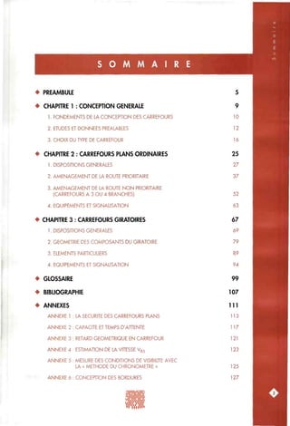 S O M M A I R E
• PREAMBULE
• CHAPITRE 1 : CONCEPTION GENERALE
1. FONDEMENTS DE LA CONCEPTION DES CARREFOURS
2. ETUDES ET DONNEES PREALABLES
3. CHOIX DU TYPE DE CARREFOUR
• CHAPITRE 2 : CARREFOURS PLANS ORDINAIRES
1. DISPOSITIONS GENERALES
2. AMENAGEMENT DE LA ROUTE PRIORITAIRE
3. AMENAGEMENT DE LA ROUTE NON PRIORITAIRE
(CARREFOURS A 3 OU 4 BRANCHES)
4. EQUIPEMENTS ET SIGNALISATION
• CHAPITRE 3 : CARREFOURS GIRATOIRES
1. DISPOSITIONS GENERALES
2. GEOMETRIE DES COMPOSANTS DU GIRATOIRE
3. ELEMENTS PARTICULIERS
4. EQUIPEMENTS ET SIGNALISATION
• GLOSSAIRE
• BIBLIOGRAPHIE
• ANNEXES
ANNEXE 1 : LA SECURITE DES CARREFOURS PLANS
ANNEXE 2 : CAPACITE ET TEMPS DATTENTE
ANNEXE 3 : RETARD GEOMETRIQUE EN CARREFOUR
ANNEXE 4 : ESTIMATION DE LA VITESSE Vgs
ANNEXE 5 : MESURE DES CONDITIONS DE VISIBILITE AVEC
LA « METHODE DU CHRONOMETRE »
ANNEXE 6 : CONCEPTION DES BORDURES
5
9
10
12
16
25
27
37
52
63
67
69
79
89
94
99
107
111
113
117
121
123
125
127
 