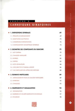 R A T O I R E S
• 1. DISPOSITIONS GENERALES
1.1. PRINCIPES D'AMENAGEMENT
1.2. ADAPTATION AUX TRAFICS
1.3. CONDITIONS D'IMPLANTATION
1.4. CONFIGURATION GEOMETRIQUE GENERALE
• 2. GEOMETRIE DES COMPOSANTS DU GIRATOIRE
2.1. ILOT CENTRAL
2.2. CHAUSSEE ANNULAIRE
2.3. ENTREES
2.4. SORTIES
2.5. ILOTS SEPARATEURS
2.6. VOIE DIRECTE DE TOURNE-A-DROITE
2.7. CAS PARTICULIER DES APPROCHES DIFFICILES
• 3. ELEMENTS PARTICULIERS
3.1. AMENAGEMENTS POUR LES USAGERS PARTICULIERS
3.2. ENTRETIEN
3.3. CHAUSSEES
• 4. EQUIPEMENTS ET SIGNAUSATION
4.1. SIGNALISATION
4.2. BARRIERES DE SECURITE (DISPOSITIFS DE RETENUE)
4.3. ECLAIRAGE
69
69
70
72
74
79
79
81
82
83
84
86
88
89
89
92
93
94
94
97
98
•«vXwwv
 