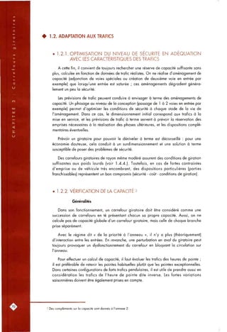 • 1.2. ADAPTATION AUX TRAFICS
• 1.2.1. OPTIMISATION DU NIVEAU DE SECURITE EN ADEQUATION
AVEC LES CARACTÉRISTIQUES DES TRAFICS
A cette fin, il convient de toujours rechercher une réserve de capacité suffisante sans
plus, calculée en fonction de données de trafic réalistes. On ne réalise d'aménagement de
capacité (adjonction de voies spéciales ou création de deuxième voie en entrée par
exemple) que lorsqu'une entrée est saturée ; ces aménagements dégradent généra-
lement un peu la sécurité.
Les prévisions de trafic peuvent conduire à envisager à terme des aménagements de
capacité. Un phasage au niveau de la conception (passage de 1 à 2 voies en entrée par
exemple) permet d'optimiser les conditions de sécurité à chaque stade de la vie de
l'aménagement. Dans ce cas, le dimensionnement initial correspond aux trafics à la
mise en service, et les prévisions de trafic à terme servent à prévoir la réservation des
emprises nécessaires à la réalisation des phases ultérieures, et les dispositions complé-
mentaires éventuelles.
Prévoir un giratoire pour pouvoir le déniveler à terme est déconseillé : pour une
économie douteuse, cela conduit à un surdimensionnement et une solution à terme
susceptible de poser des problèmes de sécurité.
Des carrefours giratoires de rayon même modéré assurent des conditions de giration
suffisantes aux poids lourds (voir 1.4.4.). Toutefois, en cas de fortes contraintes
d'emprise ou de véhicule très encombrant, des dispositions particulières (parties
franchissables) représentent un bon compromis (sécurité - coût - conditions de giration).
• 1.2.2. VERIFICATION DE LA CAPACITE 2
Généralités
Dans son fonctionnement, un carrefour giratoire doit être considéré comme une
succession de carrefours en té présentant chacun sa propre capacité. Aussi, on ne
calcule pas de capacité globale d'un carrefour giratoire, mais celle de chaque branche
prise séparément.
Avec le régime dit « de la priorité à l'anneau », il n'y a plus (théoriquement)
d'interaction entre les entrées. En revanche, une perturbation en aval du giratoire peut
toujours provoquer un dysfonctionnement du carrefour en bloquant la circulation sur
l'anneau.
Pour effectuer un calcul de capacité, il faut évaluer les trafics des heures de pointe ;
il est préférable de retenir les pointes habituelles plutôt que les pointes exceptionnelles.
Dans certaines configurations de forts trafics pendulaires, il est utile de prendre aussi en
considération les trafics de l'heure de pointe dite inverse. Les fortes variations
saisonnières doivent être également prises en compte.
2 Des compléments sur la capacité sont donnés à l'annexe 2.
 