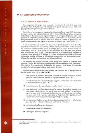 • 1.3. CONDITIONS D'IMPLANTATION
• 1.3.1. PERCEPTION ET LISIBILITE
L'aménagement doit rompre toute perspective trop linéaire du tracé de la route, cela
dès la création de l'aménagement. L'écran formé par le carrefour et son traitement
paysager doivent opérer de jour comme de nuit.
Par ailleurs, le panneau de signalisation directionnelle de type D42b (panneau
diagrammatique de présignalisation) est un élément fondamental du processus
d'identification du carrefour. La réglementation ne le rend pas obligatoire, mais il est
conseillé de l'implanter systématiquement (sauf sur les branches très secondaires). Il doit
être parfaitement visible, et placé à 150 m au moins de l'entrée du giratoire sur les
routes bidirectionnelles, et à 200 m au moins sur les routes à 2 x 2 voies (voir 4.1.3.).
Il est souhaitable que les éléments du giratoire (l'îlot séparateur de la branche
considérée matérialisé par une balise J5, et l'îlot central) soient visibles à 250 m suivant
les conditions conventionnelles prises en compte pour le calcul de la visibilité sur
obstacle (oeil placé à 1 m de haut et à 2 m du bord droit de la chaussée, point observé
situé à une hauteur de 0,35 m). En tout état de cause, il est nécessaire de respecter la
distance d'arrêt (voir chap. 2, tableau 3). S'il est absolument impossible d'offrir une
distance de visibilité suffisante, et si la solution giratoire n'est pas à remettre en cause,
allonger les têtes d'îlot peut constituer une solution palliative.
La géométrie du giratoire doit être lisible. Après avoir identifié la présence d'un
giratoire, l'usager doit reconnaître rapidement les différents éléments qui le constituent :
l'îlot central, l'îlot séparateur de l'entrée, les bordures extérieures, la chaussée
annulaire, les autres voies d'entrée et les branches de sortie.
Certains points de la conception du giratoire, ne favorisant pas la perception ou la
lisibilité, sont à éviter (A), ou à exclure (O) :
A une position du carrefour en courbe ou sortie de courbe, situation à exclure
pour une courbe de rayon inférieur au rayon non déversé (voir 1.4.3.) ;
A excentration des axes des branches par rapport à l'îlot central, une excentration
à droite étant à exclure, (voir 1.4.3.) ;
O une configuration des approches en « courbe et contre-courbe » ;
A une position du carrefour dans une courbe convexe du profil en long de l'une
des routes, même avec un très grand rayon en angle saillant,'l en particulier
après un point haut. Lorsque cette configuration ne peut être évitée une position
en point haut s'avère souvent préférable, et il convient d'être particulièrement
vigilant aux conditions de visibilité en approche (voir supra] ;
O un alignement d'arbres sur une branche à proximité du giratoire — a fortiori de
part et d'autre — donnant l'illusion de continuité de l'itinéraire ;
O un îlot central de forme non circulaire ;
A l'absence de volume de l'îlot central ;
O une largeur d'anneau irrégulière ;
"1 Par ailleurs, un très grand rayon en angle saillant ne serait pas compatible avec le choix d'un aménagement de
petites dimensions.
 