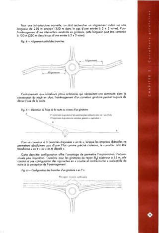 Pour une infrastructure nouvelle, on doit rechercher un alignement radial sur une
longueur de 250 m environ (350 m dans le cas d'une entrée à 2 x 2 voies). Pour
l'aménagement d'une intersection existante en giratoire, cette longueur peut être ramenée
à 150 m (250 m dans le cas d'une entrée à 2 x 2 voies).
Fig. 4 — Alignement radial des branches.
Contrairement aux carrefours plans ordinaires qui nécessitent une continuité dons la
construction du tracé en plan, l'aménagement d'un carrefour giratoire permet toujours de
dévier l'axe de la route.
Fig. 5 — Déviation de l'axe de la route au niveau d'un giratoire.
PI représente la position d'un carrefour plan ordinaire situé sur l'axe (AB).
P2 représente la position du carrefour giratoire « équivalent ».
Pour un carrefour à 3 branches disposées « en té », lorsque les emprises libérables ne
permettent absolument pas d'axer l'îlot comme précisé ci-dessus, le carrefour doit être
transformé « en Y » ou « en té décalé ».
Cette dernière configuration offre l'avantage de permettre l'implantation d'écrans
visuels plus importants. Toutefois, pour les giratoires de rayon (Rg) supérieur à 15 m, elle
conduit à une configuration des approches en « courbe et contre-courbe » susceptible de
nuire à la perception de l'aménagement.
Fig. 6 — Configuration des branches d'un giratoire « en Y ».
Masques visuels suffisants
ys'.
 