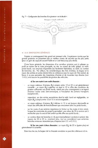 Fig. 7 — Configuration des branches d'un giratoire « en té décalé ».
Masques visuels suffisants
• 1.4.4, DIMENSIONS GENERALES
Projeter un aménagement très grand est rarement utile. L'expérience montre que les
grands giratoires ne présentent pas un meilleur niveau de sécurité que les plus petits
(pour un gain de capacité souvent faible et un coût beaucoup plus élevé).
D'une façon générale, les dimensions d'un carrefour giratoire sont à adapter au
profil en travers de la route principale, au site, au niveau de trafic global, au trafic
poids lourds, aux emprises disponibles (ou facilement libérables), au relief, au nombre
de branches, etc.. Par ailleurs, les caractéristiques des îlots d'entrées, la largeur et le
rayon des entrées et sorties doivent être en cohérence avec le rayon de l'îlot central, de
façon à ne pas permettre des trajectoires d'entrée et de traversée trop directes (voir
1.4.5.), et à assurer les possibilités de giration des véhicules.
a) Sur une route à une seule chaussée :
un rayon extérieur d'anneau (Rg) compris entre 15 et 25 m est généralement
conseillé ; un rayon (Rg) supérieur ou égal à 15 m offre des conditions de
giration suffisantes aux poids lourds, même aux plus contraignants à cet égard
(tracteur routier avec semi-remorque), à l'exception de certains transports
exceptionnels ;
cependant, sur des voiries secondaires dont le trafic lourd est négligeable, un
rayon (Rg) compris entre 1 2 et 15 m est envisageable ;
un rayon extérieur d'anneau (Rg) inférieur à 1 2 m est toujours déconseillé en
raison des difficultés de franchissement que rencontrent alors les poids lourds ;
sur les routes d'une certaine importance (a fortiori sur les routes à trois voies),
lorsque les contraintes du projet le permettent, une valeur de 20 m environ est à
rechercher pour le surcroît de confort qu'elle offre aux poids lourds ;
un nombre élevé de branches (> 4) peut éventuellement conduire à prévoir des
rayons de 20 à 25 m, rarement plus, tout en considérant que certaines
branches mineures nécessitent peu d'espace (voir 2.3. et 2.5.2.).
b) Sur une route à deux chaussées : un rayon (Rg) de 25 m (guère plus) est
généralement à conseiller.
Dans tous les cas, la largeur de la chaussée annulaire ne peut être inférieure à 6 m.
[76.
 