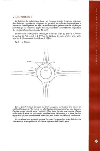 vP.
• 1.4.5. DEFLEXION
La déflexion des trajectoires à travers un carrefour giratoire (trajectoire intéressant
deux branches opposées ou adjacentes du giratoire) est un facteur important pour la
sécurité de l'aménagement. En effet, les caractéristiques géométriques ne doivent pas
permettre que les trajectoires les plus tendues puissent être confortablement négociées à
des vitesses nettement supérieures à 50 km/h.
La déflexion d'une trajectoire est le rayon de l'arc de cercle qui passe à 1,50 m de
la bordure de l'îlot central et à 2,00 m des bordures des voies d'entrée et de sortie
(voir fig. 8). Ce rayon doit être inférieur à 100 m.
Fig. 8 — La déflexion.
R<100m
Sur un projet, lorsque ce rayon s'avère trop grand, on cherche à le réduire en
modifiant le rayon de l'îlot central ou, selon la disposition des branches, celui des voies
d'entrée ou des voies de sortie. Toutefois, il faut éviter de créer une brusque inflexion
sur les voies de sortie. La position des branches autour de l'anneau et la forme des îlots
séparateurs peuvent également être améliorées pour obtenir une déflexion satisfaisante.
Les carrefours types présentés dans ce document correspondent à des déflexions de
30 m environ, valeur préférable à la borne supérieure indiquée ci-dessus.
[77.
 